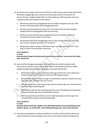 109
19. Di wilayah Anda mengajar ada komunita GTT (Guru Tidak Tetap) yang terwadahi dalam PGRI.
Melakukan penggalangan dana sukarela untuk berjuang ke Jakarta mengusulkan ke
pemerintah agar diangkat sebagai PNS. Jika Anda adalah guru PNS yang telah menerima
tunjangan profesi, apa yang akan Anda lakukan?
a. Mendukung sepenuhnya penggalangan dana itu dengan mengajak teman guru PNS
lainnya untuk berpartisipasi dalam penggalangan dana.
b. Memberi nasehat kepada teman guru GTT untuk tidak terlalu berambisi diangkat
sebagai PNS karena pengangkatan PNS ada aturannya.
c. Menaruh simpati terhadap upaya penggalangan dana itu meskipun tidak harus
memberikan kontribusi dalam bentuk uang.
d. Berpartisipasi aktif dalam penggalangan dana itu agar memperoleh dana yang cukup
dan mampu membayar perwakilan GTT ke Jakarta
e. Mengusulkan kepada pengurus PGRI daerah agar membayar perwakilan GTT untuk
pergi ke Jakarta menyampaikan aspirasinya
Kunci Jawaban C
K. Sosial
Berkomunikasi dengan komunitas profesi sendiri dan profesi lain secara lisan dan tulisan
atau bentuk lain.
20. Anda memiliki tetengga yang anaknya tidak didaftarkan ke sekolah meskipun sudah
memasuki usia sekolah, karena anak tersebut adalah anak berkebutuhan khusus (ABK).
Sebagai tetangga yang berprofesi sebagai guru, apa yang Anda lakukan?
a. Menjelaskan kepada orang tuanya bahwa ABK juga memiliki hak untuk sekolah dan
terdapat banyak sekolah yang mau menerima ABK sebagai siswanya.
b. Menyarankan kepada orangtuanya agar menyekolahkan anaknya di sekolah luar biasa
(SLB) agar tidak melanggar hak asasi manusia
c. Meminta aparat desa untuk mendatangi orang tua tersebut agar mau menyekolahkan
ananknya yang menyandang ABK
d. Meminta guru SLB atau guru pendamping khusus untuk mendatangi dan meyakinkan
orang tua tersebut agar mau menyekolahkan anaknya
e. Meminta aparat dinas pendidikan untuk mendatangi orang tua tersebut agar mau
menyekolahkan anaknya yang menyandang ABK
Kunci Jawaban A
K. Sosial
Bersikap inklusif, bertindak objektif, serta tidak diskriminatif karena pertimbangan jenis
kelamin, agama, ras, kondisi fisik, latar belakang keluarga, dan status sosial ekonomi.
21. Seorang siswa kedapatan membawa handphone ke sekolah. Padahal sekolah sebenarnya
sudah memberikan tulisan peringatan serta aturan untuk tidak membawa handphone ke
 