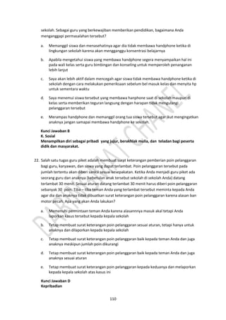 110
sekolah. Sebagai guru yang berkewajiban memberikan pendidikan, bagaimana Anda
menganggapi permasalahan tersebut?
a. Memanggil siswa dan menasehatinya agar dia tidak membawa handphone ketika di
lingkungan sekolah karena akan mengganggu konsentrasi belajarnya
b. Apabila mengetahui siswa yang membawa handphone segera menyampaikan hal ini
pada wali kelas serta guru bimbingan dan konseling untuk memperoleh penanganan
lebih lanjut
c. Saya akan lebih aktif dalam mencegah agar siswa tidak membawa handphone ketika di
sekolah dengan cara melakukan pemeriksaan sebelum bel masuk kelas dan menyita hp
untuk sementara waktu
d. Saya menemui siswa tersebut yang membawa hanphone saat di sekolah maupun di
kelas serta memberikan teguran langsung dengan harapan tidak mengulangi
pelanggaran tersebut
e. Merampas handphone dan memanggil orang tua siswa tersebut agar ikut mengingatkan
anaknya jangan samapai membawa handphone ke sekolah.
Kunci Jawaban B
K. Sosial
Menampilkan diri sebagai pribadi yang jujur, berakhlak mulia, dan teladan bagi peserta
didik dan masyarakat.
22. Salah satu tugas guru piket adalah membuat surat keterangan pemberian poin pelanggaran
bagi guru, karyawan, dan siswa yang dapat terlambat. Poin pelanggaran tersebut pada
jumlah tertentu akan diberi sanksi sesuai kesepakatan. Ketika Anda menjadi guru piket ada
seorang guru dan anaknya (kebetulan anak tersebut sekolah di sekolah Anda) datang
terlambat 30 menit. Sesuai aturan datang terlambat 30 menit harus diberi poin pelanggaran
sebanyak 30 poin. Tiba – tiba teman Anda yang terlambat tersebut meminta kepada Anda
agar dia dan anaknya tidak dibuatkan surat keterangan poin pelanggaran karena alasan ban
motor pecah. Apa yang akan Anda lakukan?
a. Memenuhi permintaan teman Anda karena alasannnya masuk akal tetapi Anda
laporkan kasus tersebut kepada kepala sekolah
b. Tetap membuat surat keterangan poin pelanggaran sesuai aturan, tetapi hanya untuk
anaknya dan dilaporkan kepada kepala sekolah
c. Tetap membuat surat keterangan poin pelanggaran baik kepada teman Anda dan juga
anaknya meskipun jumlah poin dikurangi
d. Tetap membuat surat keterangan poin pelanggaran baik kepada teman Anda dan juga
anaknya sesuai aturan
e. Tetap membuat surat keterangan poin pelanggaran kepada keduanya dan melaporkan
kepada kepala sekolah atas kasus ini
Kunci Jawaban D
Kepribadian
 