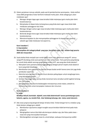112
25. Dalam perjalanan menuju sekolah, pada saat di pemberhentian perempatan, Anda melihat
siswa SMA pengendara motor berhenti melewati marka jalan. Anda sebagai guru akan
melakukan apa?
a. Menegur dengan tegas agar siswa tersebut tidak melampaui garis marka jalan demi
keselamatannya
b. Menjelaskan di depan kelas tentang kasus yang Anda alami agar siswa Anda tidak
melakukan pelanggaran lalu lintas
c. Menegur dengan santun agar siswa tersebut tidak melampaui garis marka jalan demi
keselamatannya
d. Berteriak dengan keras agar siswa tersebut tidak melampaui garis marka jalan demi
keselamatannya
e. Memotret kejadian itu dan menyampaikan pelanggaran itu kepada para siswa di
sekolah agar tidak melakukan hal seperti itu.
Kunci Jawaban C
K. Keprubadian
Menampilkan diri sebagai pribadi yang jujur, berakhlak mulia, dan teladan bagi peserta
didik dan masyarakat.
26. Suatu ketika Anda menjadi tuan rumah dalam acara rutin pertemuan warga RT. semua
warga RT diundang untuk acara pertemuan rutin setiap bulan. Tamu pertama yang datang
ke rumah Anda adalah seorang warga paling miskin di RT. apa yang akan Anda lakukan?
a. Menyalami tamu pertama dan menggandengnya dengan penuh respek untuk duduk di
kursi yang telah disediakan
b. Membiarkan tamu pertama itu mencari tempat duduk sendiri karena tamu lain juga Anda
perlakukan seperti itu
c. Meminta tamu pertama tu duduk di kursi deretan paling depan untuk menghargai tamu
yang datang paling awal
d. Sembari menunggu tamu lainnya Anda menemani tamu tersebut sambil ngobrol tentang
hal – hal ringam
e. Mengajak tamu tersebut ke belakangdan menawarinya untuk makan, setelah itu
meminta bantuan untuk menyiapkan makanan dan minuman
Kunci Jawaban A
K. Sosial
Bersikap inklusif, bertindak objektif, serta tidak diskriminatif karena pertimbangan jenis
kelamin, agama, ras, kondisi fisik, latar belakang keluarga, dan status sosial ekonomi.
27. Ada siswa yang kurang bergairah belajar di kelas Anda. Terkait dengan hal ini, tindakan yang
Anda lakukan sebagai guru adalah
a. Membiarkan saja karena sangat mungkin sesuai tersebut tidak berminat pada mata
pelajaran
b. Mengingatkan namun bila tidak ada kemajuan abaikan saja, dan fokus pada siswa –
siswa lain yang menunjukkan kemajuan
c. Membangkitkan semangat siswa itu untuk belajar, walaupun kemajuannya sedikit
 