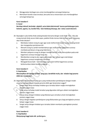 113
d. Menggunakan berbagai cara untuk membangkitkan semangat belajarnya
e. Memahami kondisi siswa tersebut, berusaha terus menemukan cara membangkitkan
semangat belajarnya
Kunci Jawaban E
K. Sosial
Bersikap inklusif, bertindak objektif, serta tidak diskriminatif karena pertimbangan jenis
kelamin, agama, ras, kondisi fisik, latar belakang keluarga, dan status sosial ekonomi.
28. Bayangkan suatu ketika Anda sedang berjalan bersama dengan anak Anda. Tiba – tiba ada
orang memaki Anda secara tidak sopan, padahal Anda merasa tidak berbuat salah. Apa yang
akan Anda lakukan?
a. Membalas makian orang itu agar agar anak melihat Anda bukan orang tua yang lemah
dan mengajarkan pertahanan diri
b. Menarik orang itu sambil membentaknya agar anak melihat bagaimana caranya
membalas perlakuan ornag yang tidak benar
c. Memberi pelajaran orang itu dengan membentaknya untuk menunjukkan pada anak
bagaimana caranya menjaga harga diri
d. Mendiamkan orang itu dan segera menyingkir dari tempat agar anak belajar
bagaimana caranya menghindari keributan
e. Mengajak bicara baik – baik dan tegas agar anak melihat bagaimana caranya
berkomunikasi dalam kondisi sengketa
Kunci Jawaban E
K. Kepribadian
Menampilkan diri sebagai pribadi yang jujur, berakhlak mulia, dan teladan bagi peserta
didik dan masyarakat.
29. Bagaimana sikap Anda terhadap guru yang melaksanakan pembelajaran dengan model
ancaman dan pemaksaan kepada perserta didik agar berprestasi unggul?
a. Sangat tidak setuju terhadap tindakan guru tersebut dalam rangka meningkatkan
prestasi unggul siswa
b. Tidak setuju terhadap model tersebut yang digunakan oleh guru dalam meningkatkan
prestasi unggul siswa
c. Cukup setuju dengan tindakan yang dilakukan guru tersebut untuk meningkatkan
prestasi unggul siswa
d. Setuju dengan kegiatan pembelajaran yang dilaksanakan guru bagi peningkatan prestasi
belajar unggul siswa
e. Sangat setuju dengan tindakan guru tersebut dalam membantu peningkatan prestasi
unggul siswa
Kunci Jawaban A
K. Kepribadian
Menjunjung tinggi kode etik profesi guru.
 