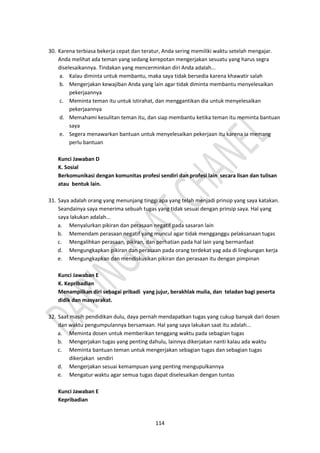 114
30. Karena terbiasa bekerja cepat dan teratur, Anda sering memiliki waktu setelah mengajar.
Anda melihat ada teman yang sedang kerepotan mengerjakan sesuatu yang harus segra
diselesaikannya. Tindakan yang mencerminkan diri Anda adalah...
a. Kalau diminta untuk membantu, maka saya tidak bersedia karena khawatir salah
b. Mengerjakan kewajiban Anda yang lain agar tidak diminta membantu menyelesaikan
pekerjaannya
c. Meminta teman itu untuk istirahat, dan menggantikan dia untuk menyelesaikan
pekerjaannya
d. Memahami kesulitan teman itu, dan siap membantu ketika teman itu meminta bantuan
saya
e. Segera menawarkan bantuan untuk menyelesaikan pekerjaan itu karena ia memang
perlu bantuan
Kunci Jawaban D
K. Sosial
Berkomunikasi dengan komunitas profesi sendiri dan profesi lain secara lisan dan tulisan
atau bentuk lain.
31. Saya adalah orang yang menunjang tinggi apa yang telah menjadi prinsip yang saya katakan.
Seandainya saya menerima sebuah tugas yang tidak sesuai dengan prinsip saya. Hal yang
saya lakukan adalah...
a. Menyalurkan pikiran dan perasaan negatif pada sasaran lain
b. Memendam perasaan negatif yang muncul agar tidak mengganggu pelaksanaan tugas
c. Mengalihkan perasaan, pikiran, dan perhatian pada hal lain yang bermanfaat
d. Mengungkapkan pikiran dan perasaan pada orang terdekat yag ada di lingkungan kerja
e. Mengungkapkan dan mendiskusikan pikiran dan perasaan itu dengan pimpinan
Kunci Jawaban E
K. Kepribadian
Menampilkan diri sebagai pribadi yang jujur, berakhlak mulia, dan teladan bagi peserta
didik dan masyarakat.
32. Saat masih pendidikan dulu, daya pernah mendapatkan tugas yang cukup banyak dari dosen
dan waktu pengumpulannya bersamaan. Hal yang saya lakukan saat itu adalah...
a. Meminta dosen untuk memberikan tenggang waktu pada sebagian tugas
b. Mengerjakan tugas yang penting dahulu, lainnya dikerjakan nanti kalau ada waktu
c. Meminta bantuan teman untuk mengerjakan sebagian tugas dan sebagian tugas
dikerjakan sendiri
d. Mengerjakan sesuai kemampuan yang penting mengupulkannya
e. Mengatur waktu agar semua tugas dapat diselesaikan dengan tuntas
Kunci Jawaban E
Kepribadian
 