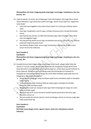 115
Menunjukkan etos kerja, tanggung jawab yang tinggi, rasa bangga menjadi guru, dan rasa
percaya diri.
33. Tugas di sekolah, di rumah, dan di lingkungan sosial silih berganti. Satu tugas belum belum
selesai dikerjakan, tugas berikutnya sudah menunggu. Dalam situasi seperti itu, bagaimana
reaksi Anda?
a. Lebih baik saya tinggalkan sama sekali situasi seperti itu, karena guru bekerja seperti
robot
b. Saya ingin mengerjakan seluruh tugas, meskipun biasanya justru menjadi berantakan
semua
c. Saya bekerja satu persatu, itu lebih baik daripada tugas tidak tantangani sama sekali
atau meninggalkan tugas
d. Hal yang penting adalah semua tugas terselesaikannya karena soal tuntas atau tidaknya
pekerjaan tergantung pada situasi
e. Saya bekerja dengan cepat, semua tugas terselesaikan sepenuhnya dengan tuntas
sesuai rencana dan waktunya
Kunci Jawaban E
Kepribadian
Menunjukkan etos kerja, tanggung jawab yang tinggi, rasa bangga menjadi guru, dan rasa
percaya diri.
34. Komplek dimana Anda tinggal setiap musim hujan selalu banjir sebagai akibat tidak ada
saluran air menuju suangai. Warga sudah beberapa kali mengajukan kepada pemerintah
desa/ kelurahan untuk dibuatkan saluran pembuangan air, tetapi tetap saja permohonan itu
belum dipenuhi. Akibatnya salah satu warga yang cukup berpengaruh di wilayah itu
mengajak dan atau mempengaruhi warga lain untuk tidak membayar pajak pada tahun itu.
Sebagai guru apa yang Anda lakukan?
a. Mengingatkan warga agar tetap membayar pajak karena membayar pajak itu kewajiban
warga negara
b. Tetap membayar pajak meskipun beberpa warga negara terpengaruh terhadap
himbauan tidak membayar pajak
c. Mengingatkan salah satu warga tersebut agar tidak mempengaruhi warga lain untuk
tidak membayar pajak
d. Mengajak aparat RT untuk memohon kembali kepada aparat desa/ kelurahan agar
dibuatkan saluran air
e. Bersama warga lain mencari sponsor untuk membangun saluran air menuju sungai agar
tidak terjadi banjir lagi
Kunci Jawaban A
Kepribadian
Bertindak sesuai dengan norma agama, hukum, sosial, dan kebudayaan nasional
Indonesia.
 