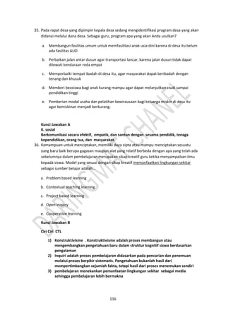 116
35. Pada rapat desa yang dipimpin kepala desa sedang mengidentifikasi program desa yang akan
didanai melalui dana desa. Sebagai guru, program apa yang akan Anda usulkan?
a. Membangun fasilitas umum untuk memfasilitasi anak usia dini karena di desa itu belum
ada fasilitas AUD
b. Perbaikan jalan antar dusun agar transportasi lancar, karena jalan dusun tidak dapat
dilewati kendaraan roda empat
c. Memperbaiki tempat ibadah di desa itu, agar masyarakat dapat beribadah dengan
tenang dan khusuk
d. Memberi beasiswa bagi anak kurang mampu agar dapat melanjutkan studi sampai
pendidikan tinggi
e. Pemberian modal usaha dan pelatihan kewirausaan bagi keluarga miskin di desa itu
agar kemiskinan menjadi berkurang.
Kunci Jawaban A
K. sosial
Berkomunikasi secara efektif, empatik, dan santun dengan sesama pendidik, tenaga
kependidikan, orang tua, dan masyarakat.
36. Kemampuan untuk menciptakan, memiliki daya cipta atau mampu menciptakan sesuatu
yang baru baik berupa gagasan maupun alat yang relatif berbeda dengan apa yang telah ada
sebelumnya dalam pembelajaran merupakan sikap kreatif guru ketika menyampaikan ilmu
kepada siswa. Model yang sesuai dengan sikap kreatif memanfaatkan lingkungan sekitar
sebagai sumber belajar adalah...
a. Problem based learning
b. Contextual teaching learning
c. Project based learning
d. Open inquiry
e. Cooperative learning
Kunci Jawaban B
Ciri Ciri CTL
1) Konstruktivisme . Konstruktivisme adalah proses membangun atau
mengembangkan pengetahuan baru dalam struktur kognitif siswa berdasarkan
pengalaman
2) Inquiri adalah proses pembelajaran didasarkan pada pencarian dan penemuan
melalui proses berpikir sistematis. Pengetahuan bukanlah hasil dari
mempertimbangkan sejumlah fakta, tetapi hasil dari proses menemukan sendiri
3) pembelajaran menekankan pemanfaatan lingkungan sekitar sebagai media
sehingga pembelajaran lebih bermakna
 