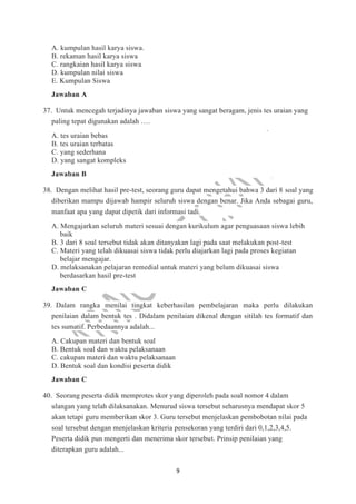 9
A. kumpulan hasil karya siswa.
B. rekaman hasil karya siswa
C. rangkaian hasil karya siswa
D. kumpulan nilai siswa
E. Kumpulan Siswa
Jawaban A
37. Untuk mencegah terjadinya jawaban siswa yang sangat beragam, jenis tes uraian yang
paling tepat digunakan adalah ….
A. tes uraian bebas
B. tes uraian terbatas
C. yang sederhana
D. yang sangat kompleks
Jawaban B
38. Dengan melihat hasil pre-test, seorang guru dapat mengetahui bahwa 3 dari 8 soal yang
diberikan mampu dijawab hampir seluruh siswa dengan benar. Jika Anda sebagai guru,
manfaat apa yang dapat dipetik dari informasi tadi.
A. Mengajarkan seluruh materi sesuai dengan kurikulum agar penguasaan siswa lebih
baik
B. 3 dari 8 soal tersebut tidak akan ditanyakan lagi pada saat melakukan post-test
C. Materi yang telah dikuasai siswa tidak perlu diajarkan lagi pada proses kegiatan
belajar mengajar.
D. melaksanakan pelajaran remedial untuk materi yang belum dikuasai siswa
berdasarkan hasil pre-test
Jawaban C
39. Dalam rangka menilai tingkat keberhasilan pembelajaran maka perlu dilakukan
penilaian dalam bentuk tes . Didalam penilaian dikenal dengan sitilah tes formatif dan
tes sumatif. Perbedaannya adalah...
A. Cakupan materi dan bentuk soal
B. Bentuk soal dan waktu pelaksanaan
C. cakupan materi dan waktu pelaksanaan
D. Bentuk soal dan kondisi peserta didik
Jawaban C
40. Seorang peserta didik memprotes skor yang diperoleh pada soal nomor 4 dalam
ulangan yang telah dilaksanakan. Menurud siswa tersebut seharusnya mendapat skor 5
akan tetapi guru memberikan skor 3. Guru tersebut menjelaskan pembobotan nilai pada
soal tersebut dengan menjelaskan kriteria pensekoran yang terdiri dari 0,1,2,3,4,5.
Peserta didik pun mengerti dan menerima skor tersebut. Prinsip penilaian yang
diterapkan guru adalah...
 