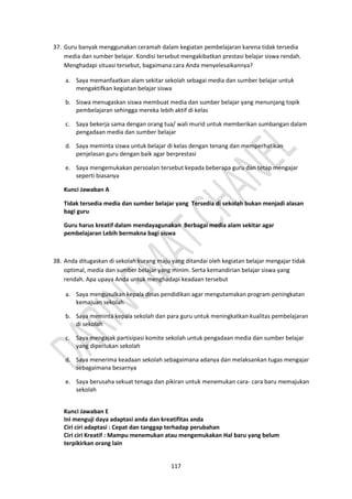 117
37. Guru banyak menggunakan ceramah dalam kegiatan pembelajaran karena tidak tersedia
media dan sumber belajar. Kondisi tersebut mengakibatkan prestasi belajar siswa rendah.
Menghadapi situasi tersebut, bagaimana cara Anda menyelesaikannya?
a. Saya memanfaatkan alam sekitar sekolah sebagai media dan sumber belajar untuk
mengaktifkan kegiatan belajar siswa
b. Siswa menugaskan siswa membuat media dan sumber belajar yang menunjang topik
pembelajaran sehingga mereka lebih aktif di kelas
c. Saya bekerja sama dengan orang tua/ wali murid untuk memberikan sumbangan dalam
pengadaan media dan sumber belajar
d. Saya meminta siswa untuk belajar di kelas dengan tenang dan memperhatikan
penjelasan guru dengan baik agar berprestasi
e. Saya mengemukakan persoalan tersebut kepada beberapa guru dan tetap mengajar
seperti biasanya
Kunci Jawaban A
Tidak tersedia media dan sumber belajar yang Tersedia di sekolah bukan menjadi alasan
bagi guru
Guru harus kreatif dalam mendayagunakan Berbagai media alam sekitar agar
pembelajaran Lebih bermakna bagi siswa
38. Anda ditugaskan di sekolah kurang maju yang ditandai oleh kegiatan belajar mengajar tidak
optimal, media dan sumber belajar yang minim. Serta kemandirian belajar siswa yang
rendah. Apa upaya Anda untuk menghadapi keadaan tersebut
a. Saya mengusulkan kepala dinas pendidikan agar mengutamakan program peningkatan
kemajuan sekolah
b. Saya meminta kepala sekolah dan para guru untuk meningkatkan kualitas pembelajaran
di sekolah
c. Saya mengajak partisipasi komite sekolah untuk pengadaan media dan sumber belajar
yang diperlukan sekolah
d. Saya menerima keadaan sekolah sebagaimana adanya dan melaksankan tugas mengajar
sebagaimana besarnya
e. Saya berusaha sekuat tenaga dan pikiran untuk menemukan cara- cara baru memajukan
sekolah
Kunci Jawaban E
Ini menguji daya adaptasi anda dan kreatifitas anda
Ciri ciri adaptasi : Cepat dan tanggap terhadap perubahan
Ciri ciri Kreatif : Mampu menemukan atau mengemukakan Hal baru yang belum
terpikirkan orang lain
 