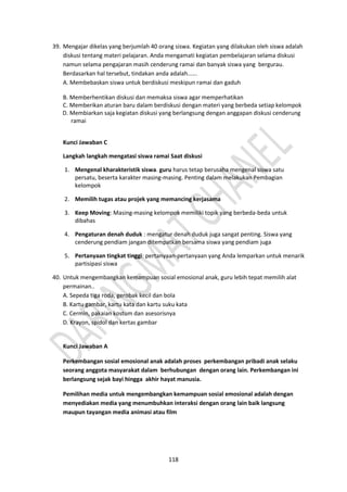 118
39. Mengajar dikelas yang berjumlah 40 orang siswa. Kegiatan yang dilakukan oleh siswa adalah
diskusi tentang materi pelajaran. Anda mengamati kegiatan pembelajaran selama diskusi
namun selama pengajaran masih cenderung ramai dan banyak siswa yang bergurau.
Berdasarkan hal tersebut, tindakan anda adalah......
A. Membebaskan siswa untuk berdiskusi meskipun ramai dan gaduh
B. Memberhentikan diskusi dan memaksa siswa agar memperhatikan
C. Memberikan aturan baru dalam berdiskusi dengan materi yang berbeda setiap kelompok
D. Membiarkan saja kegiatan diskusi yang berlangsung dengan anggapan diskusi cenderung
ramai
Kunci Jawaban C
Langkah langkah mengatasi siswa ramai Saat diskusi
1. Mengenal kharakteristik siswa. guru harus tetap berusaha mengenal siswa satu
persatu, beserta karakter masing-masing. Penting dalam melakukan Pembagian
kelompok
2. Memilih tugas atau projek yang memancing kerjasama
3. Keep Moving: Masing-masing kelompok memiliki topik yang berbeda-beda untuk
dibahas
4. Pengaturan denah duduk : mengatur denah duduk juga sangat penting. Siswa yang
cenderung pendiam jangan ditempatkan bersama siswa yang pendiam juga
5. Pertanyaan tingkat tinggi: pertanyaan-pertanyaan yang Anda lemparkan untuk menarik
partisipasi siswa
40. Untuk mengembangkan kemampuan sosial emosional anak, guru lebih tepat memilih alat
permainan..
A. Sepeda tiga roda, gerobak kecil dan bola
B. Kartu gambar, kartu kata dan kartu suku kata
C. Cermin, pakaian kostum dan asesorisnya
D. Krayon, spidol dan kertas gambar
Kunci Jawaban A
Perkembangan sosial emosional anak adalah proses perkembangan pribadi anak selaku
seorang anggota masyarakat dalam berhubungan dengan orang lain. Perkembangan ini
berlangsung sejak bayi hingga akhir hayat manusia.
Pemilihan media untuk mengembangkan kemampuan sosial emosional adalah dengan
menyediakan media yang menumbuhkan interaksi dengan orang lain baik langsung
maupun tayangan media animasi atau film
 