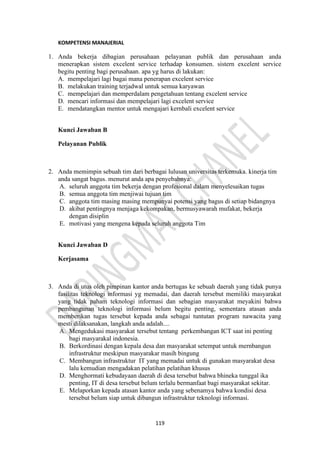 119
KOMPETENSI MANAJERIAL
1. Anda bekerja dibagian perusahaan pelayanan publik dan perusahaan anda
menerapkan sistem excelent service terhadap konsumen. sistern excelent service
begitu penting bagi perusahaan. apa yg harus di lakukan:
A. mempelajari lagi bagai mana penerapan excelent service
B. melakukan training terjadwal untuk semua karyawan
C. mempelajari dan memperdalam pengetahuan tentang excelent service
D. mencari informasi dan mempelajari lagi excelent service
E. mendatangkan mentor untuk mengajari kernbali excelent service
Kunci Jawaban B
Pelayanan Publik
2. Anda memimpin sebuah tim dari berbagai lulusan universitas terkemuka. kinerja tim
anda sangat bagus. menurut anda apa penyebabnya:
A. seluruh anggota tim bekerja dengan profesional dalam menyelesaikan tugas
B. semua anggota tim menjiwai tujuan tim
C. anggota tim masing masing mempunyai potensi yang bagus di setiap bidangnya
D. akibat pentingnya menjaga kekompakan, bermusyawarah mufakat, bekerja
dengan disiplin
E. motivasi yang mengena kepada seluruh anggota Tim
Kunci Jawaban D
Kerjasama
3. Anda di utus oleh pimpinan kantor anda bertugas ke sebuah daerah yang tidak punya
fasilitas teknologi informasi yg memadai, dan daerah tersebut memiliki masyarakat
yang tidak paham teknologi informasi dan sebagian masyarakat meyakini bahwa
pembangunan teknologi informasi belum begitu penting, sementara atasan anda
memberikan tugas tersebut kepada anda sebagai tuntutan program nawacita yang
mesti dilaksanakan, langkah anda adalah....
A. Mengedukasi masyarakat tersebut tentang perkembangan ICT saat ini penting
bagi masyarakal indonesia.
B. Berkordinasi dengan kepala desa dan masyarakat setempat untuk mernbangun
infrastruktur meskipun masyarakar masih bingung
C. Membangun infrastruktur IT yang memadai untuk di gunakan masyarakat desa
lalu kemudian mengadakan pelatihan pelatihan khusus
D. Menghormati kebudayaan daerah di desa tersebut bahwa bhineka tunggal ika
penting, IT di desa tersebut belum terlalu bermanfaat bagi masyarakat sekitar.
E. Melaporkan kepada atasan kantor anda yang sebenamya bahwa kondisi desa
tersebut belum siap untuk dibangun infrastruktur teknologi informasi.
 