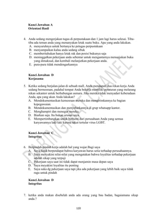 120
Kunci Jawaban A
Orientasi Hasil
4. Anda sedang mengerjakan tugas di perpustakaan dan 1 jam lagi harus selesai. Tiba-
tiba ada teman anda yang menanyakan letak suatu buku. Apa yang anda lakukan.
A. menyuruhnya untuk bertanya ke petugas perpustakaan
B. menyampaikan kalau anda sedang sibuk
C. memberitahukan hanya letak rak dan posisi bukunya saja
D. meninggalkan pekerjaan anda sebentar untuk mengantarnya menunjukan buku
yang dimaksud, dan kembali melanjutkan pekerjaan anda.
E. pura-pura tidak rnendengarkannya
Kunci Jawaban D
Kerjasama
5. Ketika sedang berjalan-jalan di sebuah mall, Anda mendapati dua rekan kerja Anda
sedang bermesraan, padahal tempat Anda bekerja memiliki peraturan yang melarang
rekan sekantor untuk berhubungan asmara. Jika mereka tidak menyadari keberadaan
Anda, apa yang akan Anda lakukan?
A. Mendokumentasikan kemesraan mereka dan mengirimkannya ke bagian
kepegawaian.
B. Mendokumentasikan dan menyebarkannya di grup whatsapp kantor.
C. Menghampiri dan menegur mereka.
D. Biarkan saja. Itu bukan urusan saya.
E. Mempertimbangkan untuk berhenti dari perusahaan Anda yang semua
karyawannya laki-laki karena takut tertular virus LGBT.
Kunci Jawaban C
Integritas
6. Berpindah-pindah kerja adalah hal yang wajar.Bagi saya
A. Saya fidak berpendapat bahwa karyawan harus setia terhadap perusahaannya.
B. Saya menyakini nilai-nilai yang mengatakan bahwa loyalitas terhadap pekerjaan
adalah sikap yang terpuji
C. Pekerjaan saya saat ini tidak dapat menjamin masa depan saya
D. Saya meyakini loyalitas itu penting
E. Saya suka dg pekerjaan saya tapi jika ada pekerjaan yang lebih baik saya tidak
ragu untuk pindah
Kunci Jawaban D
Integritas
7. ketika anda makan disebelah anda ada orang yang bau badan, bagaiamana sikap
anda.?
 