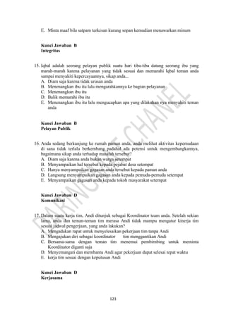 123
E. Minta maaf bila satpam terkesan kurang sopan kemudian menawarkan minum
Kunci Jawaban B
Integritas
15. Iqbal adalah seorang pelayan publik suatu hari tiba-tiba datang seorang ibu yang
marah-marah karena pelayanan yang tidak sesuai dan memarahi lqbal teman anda
sampai menyakiti kepercayaannya, sikap anda...
A. Diam saja karena tidak urusan anda
B. Menenangkan ibu itu lalu mengarahkannya ke bagian pelayanan
C. Menenangkan ibu itu
D. Balik memarahi ibu itu
E. Menenangkan ibu itu lalu mengucapkan apa yang dilakukan nya menyakiti teman
anda
Kunci Jawaban B
Pelayan Publik
16. Anda sedang berkunjung ke rumah paman anda, anda melihat aktivitas kepemudaan
di sana tidak terlalu berkembang padahal ada potensi untuk mengembangkannya,
bagaimana sikap anda terhadap masalah tersebut?
A. Diam saja karena anda bukan warga setempat
B. Menyampaikan hal tersebut kepada pejabat desa setempat
C. Hanya menyampaikan gagasan anda tersebut kepada paman anda
D. Langsung menyampaikan gagasan anda kepada pemuda-pemuda setempat
E. Menyampaikan gagasan anda kepada tokoh masyarakat setempat
Kunci Jawaban D
Komunikasi
17. Dalam suatu kerja tim, Andi ditunjuk sebagai Koordinator team anda. Setelah sekian
lama, anda dan teman-teman tim merasa Andi tidak mampu mengatur kinerja tim
sesuai jadwal pengerjaan, yang anda lakukan?
A. Mengadakan rapat untuk menyelesaikan pekerjaan tim tanpa Andi
B. Mengajukan diri sebagai koordinator tim menggantikan Andi
C. Bersama-sama dengan teman tim menemui pembirnbing untuk meminta
Koordinator diganti saja
D. Menyemangati dan membantu Andi agar pekerjaan dapat selesai tepat waktu
E. kerja tim sesuai dengan keputusan Andi
Kunci Jawaban D
Kerjasama
 