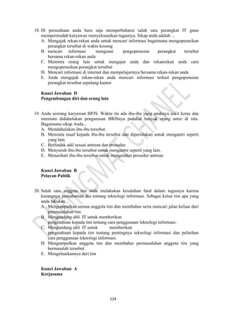 124
18. Di perusahaan anda baru saja memperbaharui salah satu perangkat IT guna
mempermudah karyawan rnenyeleseaikan tugasnya. Sikap anda adalah ...
A. Mengajak rekan-rekan anda untuk mencari informasi bagaimana mengoperasikan
perangkat tersebut di waktu kosong
B. mencari informasi mengenai pengoperasian perangkat tersebut
bersama rekan-rekan anda
C. Meminta orang lain untuk mengajar anda dan rekanrekan anda cara
mengoperasikan perangkat tersebut
D. Mencari informasi di internet dan mempelajarinya bersama rekan-rekan anda
E. Anda mengajak rekan-rekan anda mencari informasi terkait pengoperasian
perangkat tersebut sepulang kantor
Kunci Jawaban D
Pengembangan diri dan orang lain
19. Anda seorang karyawan BPJS. Waktu itu ada ibu-ibu yang anaknya sakit keras dan
meminta didahulukan pengurusan BRISnya padahal banyak orang antre di situ.
Bagaimana sikap Anda...
A. Mendahulukan ibu-ibu tersebut.
B. Meminta maaf kepada ibu-ibu tersebut dan dipersilakan untuk mengantri seperti
yang lain.
C. Berlindak adil sesuai antrean dan prosedur.
D. Menyuruh ibu-ibu tersebut untuk mengantre seperti yang lain.
E. Menasihati ibu-ibu tersebut untuk mengetahui prosedur antrean
Kunci Jawaban B
Pelayan Publik
20. Salah satu anggota tim anda rnelakukan kesalahan fatal dalam tugasnya karena
kurangnya pemahaman dia tentang teknologi informasi. Sebagai ketua tim apa yang
anda lakukan....
A. Mengumpulkan semua anggola tim dan membahas seria mencari jalan keluar dari
pemnasalahan tim.
B. Mengundang ahli IT untuk memberikan
pengetahuan kepada tim tentang cara penggunaan leknologi informasi.
C. Mengundang ahli IT untuk memberikan
pengetahuan kepada tim tentang pentingnya teknologi informasi dan pelatihan
cara penggunaan leknologi informasi.
D. Mengumpulkan anggota tim dan membahas permasalahan anggota tim yang
bermasalah tersebut.
E. Mengeluarkannya dari tim
Kunci Jawaban A
Kerjasama
 