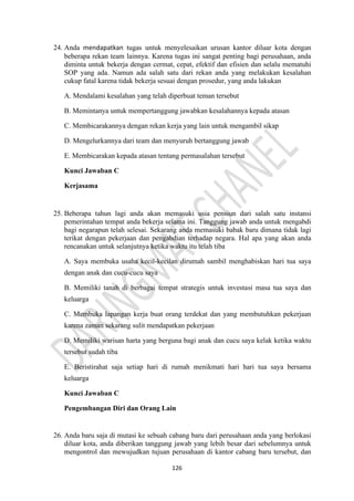 126
24. Anda mendapatkan tugas untuk menyelesaikan urusan kantor diluar kota dengan
beberapa rekan team lainnya. Karena tugas ini sangat penting bagi perusahaan, anda
diminta untuk bekerja dengan cermat, cepat, efektif dan efisien dan selalu mematuhi
SOP yang ada. Namun ada salah satu dari rekan anda yang melakukan kesalahan
cukup fatal karena tidak bekerja sesuai dengan prosedur, yang anda lakukan
A. Mendalami kesalahan yang telah diperbuat teman tersebut
B. Memintanya untuk mempertanggung jawabkan kesalahannya kepada atasan
C. Membicarakannya dengan rekan kerja yang lain untuk mengambil sikap
D. Mengelurkannya dari team dan menyuruh bertanggung jawab
E. Membicarakan kepada atasan tentang permasalahan tersebut
Kunci Jawaban C
Kerjasama
25. Beberapa tahun lagi anda akan memasuki usia pensiun dari salah satu instansi
pemerintahan tempat anda bekerja selama ini. Tanggung jawab anda untuk mengabdi
bagi negarapun telah selesai. Sekarang anda memasuki babak baru dimana tidak lagi
terikat dengan pekerjaan dan pengabdian terhadap negara. Hal apa yang akan anda
rencanakan untuk selanjutnya ketika waktu itu telah tiba
A. Saya membuka usaha kecil-kecilan dirumah sambil menghabiskan hari tua saya
dengan anak dan cucu-cucu saya
B. Memiliki tanah di berbagai tempat strategis untuk investasi masa tua saya dan
keluarga
C. Membuka lapangan kerja buat orang terdekat dan yang membutuhkan pekerjaan
karena zaman sekarang sulit mendapatkan pekerjaan
D. Memiliki warisan harta yang berguna bagi anak dan cucu saya kelak ketika waktu
tersebut sudah tiba
E. Beristirahat saja setiap hari di rumah menikmati hari hari tua saya bersama
keluarga
Kunci Jawaban C
Pengembangan Diri dan Orang Lain
26. Anda baru saja di mutasi ke sebuah cabang baru dari perusahaan anda yang berlokasi
diluar kota, anda diberikan tanggung jawab yang lebih besar dari sebelumnya untuk
mengontrol dan mewujudkan tujuan perusahaan di kantor cabang baru tersebut, dan
 