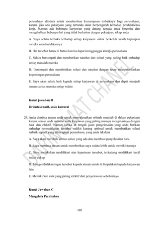128
perusahaan diminta untuk memberikan kemampuan terbaiknya bagi perusahaan,
karena jika ada pekerjaan yang tertunda akan berpengaruh terhadap produktivitas
kerja. Namun ada beberapa karyawan yang datang kepada anda bercerita dan
mengeluhkan beberapa hal yang tidak berkaitan dengan pekerjaan, sikap anda
A. Saya selalu terbuka terhadap setiap karyawan untuk berkeluh kesah kapanpun
mereka membutuhkannya
B. Hal tersebut harus di batasi karena dapat mengganggu kinerja perusahaan
C. Selalu bersimpati dan memberikan nasehat dan solusi yang paling baik terhadap
setiap masalah mereka
D. Bersimpati dan memberikan solusi dan nasehat dengan tetap memprioritaskan
kepentingan perusahaan
E. Saya akan selalu baik kepada setiap karyawan di perusahaan dan dapat menjadi
teman curhat mereka setiap waktu
Kunci jawaban D
Orientasi hasil, sosio kultural
29. Anda diminta atasan anda untuk menyelesaikan sebuah masalah di dalam pekerjaan
karena atasan anda menilai anda karyawan yang paling mampu mengatasinya dengan
baik dan efektif. Namun ketika di tengah jalan penyelesaian yang anda berikan
terhadap permasalahan tersebut sedikit kurang optimal untuk memberikan solusi
terbaik seperti yang diharapkan perusahaan, yang anda lakukan
A. Saya akan merubah semua solusi yang ada dan membuat penyelesaian baru
B. Saya meminta atasan untuk memberikan saya waktu lebih untuk memikirkannya
C. Saya melakukan modifikasi atas keputusan tersebut, terkadang modifikasi kecil
sudah cukup
D. Mengembalikan tugas tersebut kepada atasan untuk di limpahkan kapada karyawan
lain
E. Memikirkan cara yang paling efektif dari penyelesaian sebelumnya
Kunci Jawaban C
Mengelola Perubahan
 