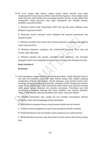 129
30. Di divisi tempat anda bekerja sedang terjadi sebuah masalah yang dapat
mempengaruhi kinerja karyawan dalam menyelesaikan tugasnya. Anda sebagai atasan
sudah mencoba untuk berfikir dan memandang masalah tersebut secarah objektif dan
menganalisis setiap karyawan yang dapat terpengaruh atas masalah tersebut,
kemudian yang anda lakukan
A. Meminta mereka untuk berpartisipasi lebih baik lagi dan patuh terhadap semua
kebijakan yang akan di ambil
B. Menyuruh mereka mematuhi semua kebijakan dan meminta penyelesaian dari
masalah tersebut
C. Meminta masukkan dari mereka dan membuat keputusan secepatnya agar dipatuhi
semua karyawan divisi
D. Membuat keputusan secepatnya dan memberitahu karyawan divisi akan hal
tersebut, agar tidak kaget
E. Meminta masukan dari mereka, melakukan revisi seperlunya, dan kemudian
mengajak mereka turut mengimplementasikan rencana yang telah disepakati bersama.
Kunci Jawaban E
Kerjasama
31. Anda merupakan seorang manajer pada sebuah perusahaan. Sudah beberapa bulan ini
ada salah satu karyawan yang tidak dapat bekerja dengan baik, bahkan cendrung
menghambat aktivitas diperusahaan, banyak pekerjaan yang tertunda karena harus
menunggu dia menyelesaikan pekerjaannya, terkadang setelah ditunggu pun hasilnya
sangat buruk, padahal anda sudah memastikan bahwa beban kerja karyawan tersebut
sudah sesuai dengan peraturan dan prosedur perusahaan. Perusahaan pun telah
memberikan kesempatan beberapa kali untuk perbaikan dan memberi pelatihan,
namun setelah diamati tidak ada perubahan sama sekali, yang anda lakukan
A. Memberi kesempatan terus sampai dia bisa berubah menunjukkan peforma
terbaiknya, meski akan mengganggu kinerja perusahaan
B. Memberikan kesempatan karena setiap karyawan berhak atas hal tersebut
C. Terpaksa mencari penggantinya agar kinerja perusahaan kembali membaik
D. Memberhentikannya dan memastikan semua keputusan saya terdokumentasi
E. Memberhentikan karyawan yang bermasalah tersebut, karena tidak bekerja dengan
baik
 