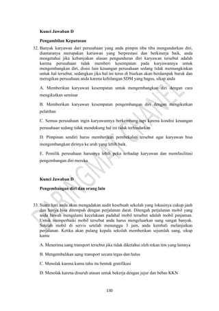 130
Kunci Jawaban D
Pengambilan Keputusan
32. Banyak karyawan dari perusahaan yang anda pimpin tiba tiba mengundurkan diri,
diantaranya merupakan kariawan yang berprestasi dan berkinerja baik, anda
mengetahui jika kebanyakan alasan pengunduran diri karyawan tersebut adalah
karena perusahaan tidak memberi kesempatan pada karyawannya untuk
mengembangkan diri, disisi lain keuangan perusahaan sedang tidak memungkinkan
untuk hal tersebut, sedangkan jika hal ini terus di biarkan akan berdampak buruk dan
merugikan perusahaan anda karena kehilangan SDM yang bagus, sikap anda
A. Memberikan karyawan kesempatan untuk mengembangkan diri dengan cara
mengikutkan seminar
B. Memberikan karyawan kesempatan pengembangan diri dengan mengikutkan
pelatihan
C. Semua perusahaan ingin karyawannya berkembang tapi karena kondisi keuangan
perusahaan sedang tidak mendukung hal ini tidak terhindarkan
D. Pimpinan sendiri harus memberikan pembekalan tersebut agar karyawan bisa
mengembangkan dirinya ke arah yang lebih baik.
E. Pemilik perusahaan harusnya lebih peka terhadap karyawan dan memfasilitasi
pengembangan diri mereka
Kunci Jawaban D
Pengembangan diri dan orang lain
33. Suatu hari anda akan mengadakan audit kesebuah sekolah yang lokasinya cukup jauh
dan hanya bisa ditempuh dengan perjalanan darat. Ditengah perjalanan mobil yang
anda bawah mengalami kecelakaan padahal mobil tersebut adalah mobil pinjaman.
Untuk memperbaiki mobil tersebut anda harus mengeluarkan uang sangat banyak.
Setelah mobil di servis setelah menunggu 3 jam, anda kembali melanjutkan
perjalanan. Ketika akan pulang kepala sekolah memberikan sejumlah uang, sikap
kamu
A. Menerima uang transport tersebut jika tidak diketahui oleh rekan tim yang lainnya
B. Mengembalikan uang transport secara tegas dan halus
C. Menolak karena kamu tahu itu bentuk gratifikasi
D. Menolak karena disuruh atasan untuk bekerja dengan jujur dan bebas KKN
 