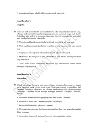 131
E. Marah karena kepala sekolah telah berusaha untuk menyogok
Kunci Jawaban C
Integritas
34. Suatu hari anda dimarahi oleh atasan anda karena telat mrngumpulkan laporan kerja,
sehingga anda di nilai kurang bertanggung jawab dan membuat image anda buruk.
Sedangkan fakta anda telat mengumpulkan tugas tersebut karena printer yang akan
anda gunakan bermasalah, sikap anda
A. Meminta maaf kepada atasan dan berjanji tidak mengulangi hal yang sama
B. Minta maaf dan menjelaskan bahwa kesalahan tersebut bukan semata mata karena
anda
C. Menjelaskan bahwa printer untuk anda mencetak laporan bermasalah
D. Minta maaf dan menjelaskan jika keterlambatan anda karena printer perusahaan
yang bermasalah
E. Tidak terima karena seharusnya perusahaan juga memfasilitasi semua sarana
penunjang kerja karyawan
Kunci Jawaban A
Komunikasi
35. Sebuah perusahaan harusnya juga peka terhadap kebutuhan karyawannya. Jangan
hanya menuntut untuk bekerja cepat, tepat. Tapi juga mengerti permasalahan dari
karyawan. Contohnya saja seperti isu keluarga atau keuangan bisa saja mengganggu
konsentrasi karyawan dalam bekerja sehingga membuat kinerjanya menurun,
harusnya
A. Perusahaan bisa memberikan gaji yang lebih besar kepada karyawan
B. Memberikan bonus pada karyawan yang berkinerja bagus
C. Membuat kebijakan baru, pinjaman karyawan.
D. Meminta setiap pimpinan divisi mau membantu bawahan yang sedang bermasalah
dalam keuangan
E. Memberikan akses untuk karyawan berbisnis sampingan di perusahaan
 