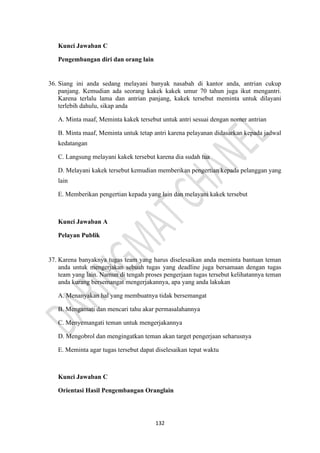 132
Kunci Jawaban C
Pengembangan diri dan orang lain
36. Siang ini anda sedang melayani banyak nasabah di kantor anda, antrian cukup
panjang. Kemudian ada seorang kakek kakek umur 70 tahun juga ikut mengantri.
Karena terlalu lama dan antrian panjang, kakek tersebut meminta untuk dilayani
terlebih dahulu, sikap anda
A. Minta maaf, Meminta kakek tersebut untuk antri sesuai dengan nomer antrian
B. Minta maaf, Meminta untuk tetap antri karena pelayanan didasarkan kepada jadwal
kedatangan
C. Langsung melayani kakek tersebut karena dia sudah tua
D. Melayani kakek tersebut kemudian memberikan pengertian kepada pelanggan yang
lain
E. Memberikan pengertian kepada yang lain dan melayani kakek tersebut
Kunci Jawaban A
Pelayan Publik
37. Karena banyaknya tugas team yang harus diselesaikan anda meminta bantuan teman
anda untuk mengerjakan sebuah tugas yang deadline juga bersamaan dengan tugas
team yang lain. Namun di tengah proses pengerjaan tugas tersebut kelihatannya teman
anda kurang bersemangat mengerjakannya, apa yang anda lakukan
A. Menanyakan hal yang membuatnya tidak bersemangat
B. Mengamati dan mencari tahu akar permasalahannya
C. Menyemangati teman untuk mengerjakannya
D. Mengobrol dan mengingatkan teman akan target pengerjaan seharusnya
E. Meminta agar tugas tersebut dapat diselesaikan tepat waktu
Kunci Jawaban C
Orientasi Hasil Pengembangan Oranglain
 