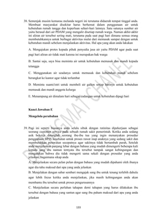 133
38. Semenjak musim kemarau melanda negeri ini terutama didaerah tempat tinggal anda.
Membuat masyarakat disekitar harus berhemat dalam penggunaan air untuk
kebutuhan rumah tangga dan keperluan sehari-hari lainnya. Satu satunya sumber air
yaitu berasal dari air PDAM yang mengalir disetiap rumah warga. Namun akhir-akhir
ini aliran air tersebut sering mati, terutama pada saat pagi hari dimana semua orang
membutuhkannya untuk berbagai aktivitas mulai dari memasak sampai dengan untuk
kebutuhan mandi sebelum menjalankan aktivitas. Hal apa yang akan anda lakukan
A. Mengajukan protes kepada pihak penyedia jasa air yaitu PDAM agar pada saat
pagi hari aliran air tidak mati karena ini merupakan hak warga
B. Santai saja, saya bisa meminta air untuk kebutuhan memasak dan mandi kepada
tetangga
C. Menggunakan air seadanya untuk memasak dan kebutuhan mandi sebelum
berangkat ke kantor agar tidak terlambat
D. Meminta suami/istri untuk membeli air gallon setiap harinya untuk kebutuhan
memasak dan mandi anggota kelurga
E. Menampung air dimalam hari sebagai cadangan untuk kebutuhan dipagi hari
Kunci Jawaban E
Mengelola perubahan
39. Pagi ini seperti biasanya anda selalu sibuk dengan rutinitas dipekerjaan sebagai
seorang customer service pada sebuah rumah sakit pemerintah. Ketika anda sedang
asik bekerja datanglah seorang ibu-ibu tua yang ingin menanyakan prosedur
penggunaan BPJS kesehatan untuk proses rawat inap anaknya yang sedang sakit dan
membutuhkan perawatan secepatnya agar sakitnya tidak bertambah parah, Setelah
anda menjelaskan panjang lebar dengan bahasa yang mudah dimengerti beberapa kali
kepada sang ibu namun ternyata ibu tersebut tampak sangat kebingungan dan
mengatakan bahwa dia tidak mengerti sama sekali dengan prosedur yang anda
jelaskan, bagaimana sikap anda
A. Menjelaskan secara pelan pelan dengan bahasa yang mudah dipahami oleh ibunya
agar dia tahu maksud dari apa yang anda jelaskan
B. Menjelakan dengan sabar sembari mengajak sang ibu untuk tenang terlebih dahulu
agar lebih focus ketika anda menjelaskan, jika masih kebingungan anda akan
membantu ibu tersebut untuk proses pengurusannya
C. Menjelaskan secara perlahan tahapan demi tahapan yang harus dilakukan ibu
tersebut dengan bahasa yang santun agar sang ibu paham maksud dari apa yang anda
jelaskan
 