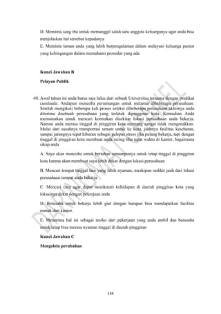 134
D. Meminta sang ibu untuk memanggil salah satu anggota keluarganya agar anda bisa
menjelaskan hal tersebut kepadanya
E. Meminta teman anda yang lebih berpengalaman dalam melayani keluarga pasien
yang kebingungan dalam memahami prosedur yang ada
Kunci Jawaban B
Pelayan Publik
40. Awal tahun ini anda barus saja lulus dari sebuah Universitas ternama dengan predikat
cumlaude. Andapun mencoba peruntungan untuk melamar dibeberapa perusahaan.
Setelah mengikuti beberapa kali proses seleksi dibeberapa perusahaan akhirnya anda
diterima disebuah perusahaan yang terletak dipinggiran kota. Kemudian Anda
memutuskan untuk mencari kontrakan disekitar lokasi perusahaan anda bekerja.
Namun anda merasa tinggal di pinggiran kota memang sangat tidak mengenakkan.
Mulai dari susahnya transportasi umum untuk ke kota, jauhnya fasilitas kesehatan,
sampai jarangnya tepat hiburan sebagai pelepas stress jika pulang bekerja, tapi dengan
tinggal di pinggiran kota membuat anda sering tiba tepat waktu di kantor, bagaimana
sikap anda
A. Saya akan mencoba untuk bertahan semampunya untuk tetap tinggal di pinggiran
kota karena akan membuat saya lebih dekat dengan lokasi perusahaan
B. Mencari tempat tinggal lain yang lebih nyaman, meskipun sedikit jauh dari lokasi
perusahaan tempat anda bekerja
C. Mencari cara agar dapat menikmati kehidupan di daerah pinggiran kota yang
lokasinya dekat dengan pekerjaan anda
D. Berusaha untuk bekerja lebih giat dengan harapan bisa mendapatkan fasilitas
rumah dari kantor.
E. Menerima hal ini sebagai resiko dari pekerjaan yang anda ambil dan berusaha
untuk tetap bisa merasa nyaman tinggal di daerah pinggiran
Kunci Jawaban C
Mengelola perubahan
 