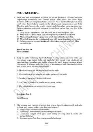 135
SOSIO KULTURAL
1. Anda baru saja mendapatkan pekerjaan di sebuah perusahaan di mana mayontas
karyawannya berlawanan jenis kelamin dengan Anda. Suatu hari atasan Anda
menemui Anda dan mengatakan bahwa kehadiran Anda membuat banyak karyawan
susah fokus dalarn bekerja karena mereka lebih banyak memperhatikan diri Anda
dibanding pekerjaan mereka sendiri. Atasan Anda kemudian mengisyaratkan agar
Anda melakukan sesuatu untuk mengatasi permasalahan tesebut. Apa yang akan Anda
lakukan?
A. Tetap bekerja seperti biasa. Toh, kesalahan bukan berada di pihak saya.
B. Menyarankan kepada atasan agar mendisiplinkan para karyawan tersebut.
C. Meminta kepada baglan kepegawaian untuk dipindahkan ke divisi lain.
D. Mengubah tampilan dan perilaku Anda agar tidak menarik perhatian lawan jenis.
E. Sedapat mungkin menyarankan kepada rekan-rekan yang lain agar lebih fokus
dalam bekerja.
Kunci Jawaban D
Sosio Kultural
2. Siang ini anda berkunjung kesebuah tempat wisata, karena hari libur tentu saja
pengunjung sangat ramai. Padaa saat pembelian tiket masuk objek wisata antrian
sangat panjang, kemudian anda melihat seorang ibu hamil sedang mengantri selang
10an antrian di belakang anda. Ibu tersebut kelihatan sangat lelah ditambah lagi cuaca
pada saat itu panas, apa yang anda lakukan
A. Meminta ibu tersebut untuk mengambil antrian anda
B. Meminta ibu tersebut untuk berpindah ke antrian di depan anda
C. Bertukar posisi antrian dengan ibu tersebut
D. Antri seperti biasa karena kondisi antrian sangat panjang
E. Menyuruh ibu tersebut untuk antri di dekat anda
Kunci Jawaban C
Sosial Budaya
3. Jika tetangga anda meminta selembar daun pisang, dan dibelakang rumah anda ada
berbagai jenis pisang, apakah yang akan anda lakukan ?
A. Menyuruhnya untuk mengambil sendiri
B. Memberinya pisau dan menyuruhnya mengambil sendiri
C. Menanyakan dengan sopan jenis daun pisang apa yang akan di minta lalu
rnengarnbilkanya
D. Segera mengambilkan daun pisang sesuai kebutuhanya
 