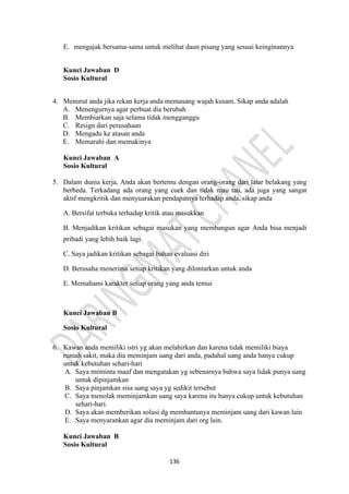 136
E. mengajak bersama-sama untuk melihat daun pisang yang sesuai keinginannya
Kunci Jawaban D
Sosio Kultural
4. Menurut anda jika rekan kerja anda memasang wajah kusam. Sikap anda adalah
A. Menengurnya agar perbuat dia berubah
B. Membiarkan saja selama tidak mengganggu
C. Resign dari perusahaan
D. Mengadu ke atasan anda
E. Memarahi dan memakinya
Kunci Jawaban A
Sosio Kultural
5. Dalam dunia kerja, Anda akan bertemu dengan orang-orang dari latar belakang yang
berbeda. Terkadang ada orang yang cuek dan tidak mau tau, ada juga yang sangat
aktif mengkritik dan menyuarakan pendapatnya terhadap anda, sikap anda
A. Bersifat terbuka terhadap kritik atau masukkan
B. Menjadikan kritikan sebagai masukan yang membangun agar Anda bisa menjadi
pribadi yang lebih baik lagi.
C. Saya jadikan kritikan sebagai bahan evaluasi diri
D. Berusaha menerima setiap kritikan yang dilontarkan untuk anda
E. Memahami karakter setiap orang yang anda temui
Kunci Jawaban B
Sosio Kultural
6. Kawan anda memiliki istri yg akan melahirkan dan karena tidak memiliki biaya
rumah sakit, maka dia meminjam uang dari anda, padahal uang anda hanya cukup
untuk kebutuhan sehari-hari
A. Saya meminta maaf dan mengatakan yg sebenarnya bahwa saya lidak punya uang
untuk dipinjamkan
B. Saya pinjamkan sisa uang saya yg sedikit tersebut
C. Saya menolak meminjamkan uang saya karena itu hanya cukup untuk kebutuhan
sehari-hari.
D. Saya akan memberikan solusi dg membantunya meminjam uang dari kawan lain
E. Saya menyarankan agar dia meminjam dari org lain.
Kunci Jawaban B
Sosio Kultural
 