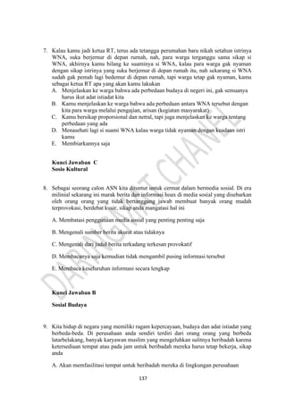 137
7. Kalau kamu jadi ketua RT, terus ada tetangga perumahan baru nikah setahun istrinya
WNA, suka berjernur di depan rurnah, nah, para warga terganggu sama sikap si
WNA, akhirnya kamu bilang ke suaminya si WNA, kalau para warga gak nyaman
dengan sikap istrinya yang suka berjemur di depan rumah itu, nah sekarang si WNA
sudah gak pemah lagi bedemur di depan rumah, tapi warga tetap gak nyaman, kamu
sebagai ketua RT apa yang akan kamu lakukan
A. Menjelaskan ke warga bahwa ada perbedaan budaya di negeri ini, gak semuanya
harus ikut adat istiadat kita
B. Kamu menjelaskan ke warga bahwa ada perbedaan antara WNA tersebut dengan
kita para warga melalui pengajian, arisan (kegiatan masyarakat)
C. Kamu bersikap proporsional dan netral, tapi juga menjelaskan ke warga tentang
perbedaan yang ada
D. Menasehati lagi si suami WNA kalau warga tidak nyaman dengan keadaan istri
kamu
E. Membiarkannya saja
Kunci Jawaban C
Sosio Kultural
8. Sebagai seorang calon ASN kita dituntut untuk cermat dalam bermedia sosial. Di era
milinial sekarang ini marak berita dan informasi hoax di media sosial yang disebarkan
oleh orang orang yang tidak bertanggung jawab membuat banyak orang mudah
terprovokasi, berdebat kusir, sikap anda mangatasi hal ini
A. Membatasi penggunaan media sosial yang penting penting saja
B. Mengenali sumber berita akurat atau tidaknya
C. Mengenali dari judul berita terkadang terkesan provokatif
D. Membacanya saja kemudian tidak mengambil pusing informasi tersebut
E. Membaca keseluruhan informasi secara lengkap
Kunci Jawaban B
Sosial Budaya
9. Kita hidup di negara yang memiliki ragam kepercayaan, budaya dan adat istiadat yang
berbeda-beda. Di perusahaan anda sendiri terdiri dari orang orang yang berbeda
latarbelakang, banyak karyawan muslim yang mengeluhkan sulitnya beribadah karena
ketersediaan tempat atau pada jam untuk beribadah mereka harus tetap bekerja, sikap
anda
A. Akan memfasilitasi tempat untuk beribadah mereka di lingkungan perusahaan
 