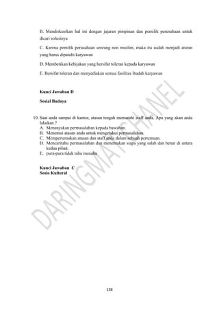 138
B. Mendiskusikan hal ini dengan jajaran pimpinan dan pemilik perusahaan untuk
dicari solusinya
C. Karena pemilik perusahaan seorang non muslim, maka itu sudah menjadi aturan
yang harus dipatuhi karyawan
D. Memberikan kebijakan yang bersifat toleran kepada karyawan
E. Bersifat toleran dan menyediakan semua fasilitas ibadah karyawan
Kunci Jawaban D
Sosial Budaya
10. Saat anda sampai di kantor, atasan tengah memarahi staff anda. Apa yang akan anda
lakukan ?
A. Menanyakan permasalahan kepada bawahan.
B. Menemui atasan anda untuk mengetahui permasalahan.
C. Mempertemukan atasan dan staff anda dalam sebuah pertemuan.
D. Mencaritahu permasalahan dan menentukan siapa yang salah dan benar di antara
kedua pihak.
E. pura-pura tidak tahu menahu
Kunci Jawaban C
Sosio Kultural
 