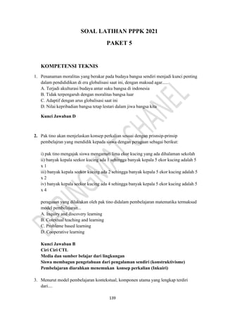139
SOAL LATIHAN PPPK 2021
PAKET 5
KOMPETENSI TEKNIS
1. Penanaman moralitas yang berakar pada budaya bangsa sendiri menjadi kunci penting
dalam pendididikan di era globalisasi saat ini, dengan maksud agar.....
A. Terjadi akulturasi budaya antar suku bangsa di indonesia
B. Tidak terpengaruh dengan moralitas bangsa luar
C. Adaptif dengan arus globalisasi saat ini
D. Nilai kepribadian bangsa tetap lestari dalam jiwa bangsa kita
Kunci Jawaban D
2. Pak tino akan menjelaskan konsep perkalian sesuai dengan prisnsip-prinsip
pembelajran yang mendidik kepada siswa dengan peragaan sebagai berikut:
i) pak tino mengajak siswa mengamati lima ekor kucing yang ada dihalaman sekolah
ii) banyak kepala seekor kucing ada 1 sehingga banyak kepala 5 ekor kucing adalah 5
x 1
iii) banyak kepala seekor kucing ada 2 sehingga banyak kepala 5 ekor kucing adalah 5
x 2
iv) banyak kepala seekor kucing ada 4 sehingga banyak kepala 5 ekor kucing adalah 5
x 4
peragaaan yang dilakukan oleh pak tino didalam pembelajaran matematika termaksud
model pembelajaran...
A. Inquiry and discovery learning
B. Cotextual teaching and learning
C. Probleme based learning
D. Cooperative learning
Kunci Jawaban B
Ciri Ciri CTL
Media dan sumber belajar dari lingkungan
Siswa membagun pengetahuan dari pengalaman sendiri (konstruktivisme)
Pembelajaran diarahkan menemukan konsep perkalian (Inkuiri)
3. Menurut model pembelajaran kontekstual, komponen utama yang lengkap terdiri
dari....
 