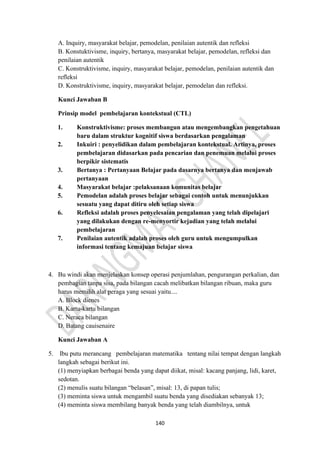 140
A. Inquiry, masyarakat belajar, pemodelan, penilaian autentik dan refleksi
B. Konstuktivisme, inquiry, bertanya, masyarakat belajar, pemodelan, refleksi dan
penilaian autentik
C. Konstruktivisme, inquiry, masyarakat belajar, pemodelan, penilaian autentik dan
refleksi
D. Konstruktivisme, inquiry, masyarakat belajar, pemodelan dan refleksi.
Kunci Jawaban B
Prinsip model pembelajaran kontekstual (CTL)
1. Konstruktivisme: proses membangun atau mengembangkan pengetahuan
baru dalam struktur kognitif siswa berdasarkan pengalaman
2. Inkuiri : penyelidikan dalam pembelajaran kontekstual. Artinya, proses
pembelajaran didasarkan pada pencarian dan penemuan melalui proses
berpikir sistematis
3. Bertanya : Pertanyaan Belajar pada dasarnya bertanya dan menjawab
pertanyaan
4. Masyarakat belajar :pelaksanaan komunitas belajar
5. Pemodelan adalah proses belajar sebagai contoh untuk menunjukkan
sesuatu yang dapat ditiru oleh setiap siswa
6. Refleksi adalah proses penyelesaian pengalaman yang telah dipelajari
yang dilakukan dengan re-menyortir kejadian yang telah melalui
pembelajaran
7. Penilaian autentik adalah proses oleh guru untuk mengumpulkan
informasi tentang kemajuan belajar siswa
4. Bu windi akan menjelaskan konsep operasi penjumlahan, pengurangan perkalian, dan
pembagian tanpa sisa, pada bilangan cacah melibatkan bilangan ribuan, maka guru
harus memilih alat peraga yang sesuai yaitu....
A. Block dienes
B. Kartu-kartu bilangan
C. Neraca bilangan
D. Batang cauisenaire
Kunci Jawaban A
5. Ibu putu merancang pembelajaran matematika tentang nilai tempat dengan langkah
langkah sebagai berikut ini.
(1) menyiapkan berbagai benda yang dapat diikat, misal: kacang panjang, lidi, karet,
sedotan.
(2) menulis suatu bilangan “belasan”, misal: 13, di papan tulis;
(3) meminta siswa untuk mengambil suatu benda yang disediakan sebanyak 13;
(4) meminta siswa membilang banyak benda yang telah diambilnya, untuk
 