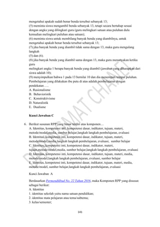 141
mengetahui apakah sudah benar benda tersebut sebanyak 13;
(5) meminta siswa mengambil benda sebanyak 13, tetapi secara bertahap sesuai
dengan angka yang dilingkari guru (guru melingkari satuan atau puluhan dulu
kemudian melingkari puluhan atau satuan);
(6) meminta siswa untuk membilang banyak benda yang diambilnya, untuk
mengetahui apakah benar benda tersebut sebanyak 13;
(7) jika banyak benda yang diambil tidak sama dengan 13, maka guru mengulang
langkah
(5) dan (6).
(8) jika banyak benda yang diambil sama dengan 13, maka guru menanyakan ketika
guru
melingkari angka 1 berapa banyak benda yang diambil (jawaban yang diharapkan dari
siswa adalah 10);
(9) menyimpulkan bahwa 1 pada 13 bernilai 10 dan dia menempati tempat puluhan.
Pembelajaran yang dilakukan ibu putu di atas adalah pembelajaran dengan
pendekatan ….
A. Rasionalisme
B. Behavioristik
C. Konstruktivisme
D. Naturalistik
E. Dualisme
Kunci Jawaban C
6. Berikut susunan RPP yang benar terdiri atas komponen....
A. Identitas, kompetensi inti, kompetensi dasar, indikator, tujuan, materi,
metode/model,media, sumber belajar,langkah langkah pembelajaran, evaluasi
B. Identitas, kompetensi inti, kompetensi dasar, indikator, tujuan, materi,
metode/model,media,langkah langkah pembelajaran, evaluasi, sumber belajar
C. Identitas, kompetensi inti, kompetensi dasar, indikator, materi,
tujuan,metode/model,media, sumber belajar,langkah langkah pembelajaran, evaluasi
D. Identitas, kompetensi inti, kompetensi dasar, indikator, tujuan, materi, media,
metode/model,langkah langkah pembelajaran, evaluasi, sumber belajar
E. Identitas, kompetensi inti, kompetensi dasar, indikator, tujuan, materi, media,
metode/model, sumber belajar,langkah langkah pembelajaran, evaluasi
Kunci Jawaban A
Berdasarkan Permendikbud No. 22 Tahun 2016, maka Komponen RPP yang disusun
sebagai berikut:
A. Identitas
1. identitas sekolah yaitu nama satuan pendidikan;
2. identitas mata pelajaran atau tema/subtema;
3. kelas/semester;
 
