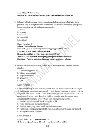 144
Aktual Kontekstual artinya
𝒎𝒆𝒏𝒈𝒊𝒌𝒖𝒕𝒊 𝒑𝒆𝒓𝒖𝒃𝒂𝒉𝒂𝒏 𝒋𝒂𝒎𝒂𝒏 𝒊𝒑𝒕𝒆𝒌 𝒅𝒂𝒏 𝒑𝒆𝒓𝒊𝒔𝒕𝒊𝒘𝒂 𝒌𝒆𝒌𝒊𝒏𝒊𝒂𝒏
9. Cakupan indikator, materi pokok, pengalaman belajar, sumber belajar dan sistem
penilaian yang di tuangkan dalam silabus harus cukup untuk menunjang pencapaian
kompetensi dasar hal ini sejalan dengan prinsip...
A. Ilmiah
B. Relevan
C. Sistematis
D. Memadahi
E. Konsisten
Kunci Jawaban D
Prinsip Pengembangan Silabus
Ilmiah : Logis dan benar dapat dipertanggungjawabkan isinya
Relevan : 𝒔𝒆𝒔𝒖𝒂𝒊 𝒑𝒆𝒓𝒌𝒆𝒎𝒃𝒂𝒏𝒈𝒂𝒏 𝑷𝑫
Sistematis : 𝒔𝒂𝒍𝒊𝒏𝒈 𝒕𝒆𝒓𝒌𝒂𝒊𝒕 𝒅𝒆𝒏𝒈𝒂𝒏 𝒌𝒐𝒎𝒑𝒆𝒕𝒆𝒏𝒔𝒊
Memadai : cukup untuk menunjang pencapaian kompetensi dasar
Konsisten : Adanya konsistensi masing masing komponen silabus
10. Dasar acuan penentuan sebaran alokasi waktu perminggu pada program semester
adalah....
A. Rincian minggu efektif
B. Silabus pembelajaran
C. Program tahunan
D. KI dan KD
E. Rpp
Kunci Jawaban C
11. Berdasarkan hasil penilaian harian diperoleh data dari 32 siswa setelah di tes dengan
10 soal ternyata yang mampu menjawab 10 soal dengan benar ada 15 siswa. 7 siswa
menjawab salah 3 soal. Dan 5 siswa berhasil mengerjakan dengan benar 6 soal. Sisa
nya menjawab benar 2 soal. Tentukan tindakan remidial seperti apa yang harus
dilakukan pak burhan jika KKM 70, dan skor masing masing soal 10 ...
A. Memberi tugas kelompok untuk mengerjakan LKS
B. Tugas individu dan mengumpulkannya
C. Meminta siswa yang tuntas untuk menjadi tutor sebaya
D. Melakukan pembelajaran remidial berupa mengulang materi pada peserta remidi
E. Melanjutkan materi pelajaran
Kunci Jawaban A
Banyak siswa = 32 Jumlah soal = 10
15 siswa menjawab benar 10 soal => Artinya tidak remidial
 