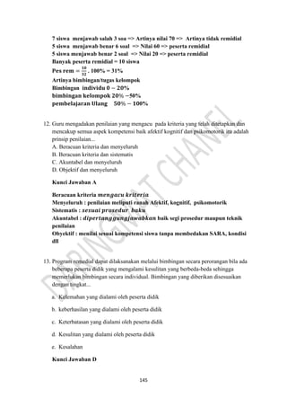 145
7 siswa menjawab salah 3 soa => Artinya nilai 70 => Artinya tidak remidial
5 siswa menjawab benar 6 soal => Nilai 60 => peserta remidial
5 siswa menjawab benar 2 soal => Nilai 20 => peserta remidial
Banyak peserta remidial = 10 siswa
𝐏𝐞𝐬 𝐫𝐞𝐦 =
𝟏𝟎
𝟑𝟐
. 100% = 31%
Artinya bimbingan/tugas kelompok
Bimbingan 𝐢𝐧𝐝𝐢𝐯𝐢𝐝𝐮 𝟎 − 𝟐𝟎%
𝐛𝐢𝐦𝐛𝐢𝐧𝐠𝐚𝐧 𝐤𝐞𝐥𝐨𝐦𝐩𝐨𝐤 𝟐𝟎% −50%
𝐩𝐞𝐦𝐛𝐞𝐥𝐚𝐣𝐚𝐫𝐚𝐧 𝐔𝐥𝐚𝐧𝐠 𝟓𝟎% − 𝟏𝟎0%
12. Guru mengadakan penilaian yang mengacu pada kriteria yang telah ditetapkan dan
mencakup semua aspek kompetensi baik afektif kognitif dan psikomotorik itu adalah
prinsip penilaian...
A. Beracuan kriteria dan menyeluruh
B. Beracuan kriteria dan sistematis
C. Akuntabel dan menyeluruh
D. Objektif dan menyeluruh
Kunci Jawaban A
Beracuan kriteria 𝒎𝒆𝒏𝒈𝒂𝒄𝒖 𝒌𝒓𝒊𝒕𝒆𝒓𝒊𝒂
Menyeluruh : penilaian meliputi ranah Afektif, kognitif, psikomotorik
Sistematis : 𝒔𝒆𝒔𝒖𝒂𝒊 𝒑𝒓𝒐𝒔𝒆𝒅𝒖𝒓 𝒃𝒂𝒌𝒖
Akuntabel : 𝒅𝒊𝒑𝒆𝒓𝒕𝒂𝒏𝒈𝒈𝒖𝒏𝒈𝒋𝒂𝒘𝒂𝒃𝒌𝒂𝒏 baik segi prosedur maupun teknik
penilaian
Obyektif : menilai sesuai kompetensi siswa tanpa membedakan SARA, kondisi
dll
13. Program remedial dapat dilaksanakan melalui bimbingan secara perorangan bila ada
beberapa peserta didik yang mengalami kesulitan yang berbeda-beda sehingga
memerlukan bimbingan secara individual. Bimbingan yang diberikan disesuaikan
dengan tingkat...
a. Kelemahan yang dialami oleh peserta didik
b. keberhasilan yang dialami oleh peserta didik
c. Keterbatasan yang dialami oleh peserta didik
d. Kesulitan yang dialami oleh peserta didik
e. Kesalahan
Kunci Jawaban D
 