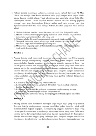 12
5. Ridwan diminta menyimpan dokumen penilaian kinerja seluruh karyawan PT Maju
Lancar oleh manajer SDM karena mendadak harus pergi, dengan pesan jangan dibuka
karena datanya bersifat rahasia. Tidak ada seorang pun yang tahu bahwa Anda diberi
kepercayaan tersebut. Dalam dokumen tersebut memuat data-data tentang pegawai-
pegawai yang akan dipromosikan. Ridwan adalah salah satu pegawai yang akan
dipromosikan tersebut. Jika Anda sebagai Ridwan, tindakan yang akan Anda lakukan
adalah
A. Melihat dokumen tersebut khusus dokumen yang berkaitan dengan diri Anda.
B. Melihat seluruh dokumen pegawai yang dicalonkan untuk promosi sekadar untuk
mengetahui saja tanpa memberi tahu orang lain.
C. Tidak membuka dokumen karena sudah dipesan untuk tidak membukanya.
D. Mengajak satu teman yang Anda percaya untuk membuka sekedar untuk melihat
data Anda tanpa membocorkan kepada orang lain.
E. Menanyakan langsung secara pribadi kepada manajer SDM tentang kesempatan
Anda untuk dipromosikan.
Jawaban C
6. Andang diminta untuk membentuk kelompok kerja dengan tugas yang Cukup rahasia.
Sebelum bekerja masing-masing anggota menuliskan pakta integritas unluk tidak
memberitahukan kepada siapapun. Masing-masing anggola mempunyai lugas yang
cukup spesifik namun oara pengerjaannya mempunyai aturan yang sama. Pada waktu
tertentu mereka berkumpul untuk memberikan laporan capaian target. Di dalam proses
tersebut ada salah satu anggota yang rnelanggar pakta integritas dengan menceritakan
pekerjaannya kepada istrinya yang kebetulan menelpon dan menyatakan pekerjaan yang
sedang dilakukan. Jika Anda Andang, hal yang Anda periksa berkaitan dengan hasil
kerja adalah
A. Kesesuaian hasil dan target yang telah ditentukan.
B. Keakurasian dari hasil kerja yang telah ditentukan yang mencakup ketelitian,
kualitas dan kuantitas.
C. Kesesuaian jumlah hasil kerja dengan kemampuan masing-masing anggota.
D. Kedisiplinan dalam mengerjakan tugas yang diberikan.
E. Membandingkan kontribusi masing-masing anggota terhadap capaian kelompok.
Jawaban B
7. Andang diminta untuk membentuk kelompok kerja dengan tugas yang cukup rahasia.
Sebelum bekerja masing-masing anggota menuliskan pakta integrilas unluk tidak
memberitahukan kepada siapapun. Masing-masing anggola mempunyai lugas yang
cukup spesifik namun oara pengerjaannya mempunyai aturan yang sama. Pada waktu
tertentu mereka berkumpul untuk memberikan laporan capaian target. Di dalam proses
tersebut ada salah satu anggota yang rnelanggar pakta integritas dengan menceritakan
pekerjaannya kepada istrinya yang kebetulan menelpon dan menyatakan pekerjaan yang
 