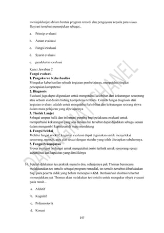 147
meninjaklanjuti dalam bentuk program remedi dan pengayaan kepada para siswa.
Ilustrasi tersebut menunjukan sebagai..
a. Prinsip evaluasi
b. Acuan evaluasi
c. Fungsi evaluasi
d. Syarat evaluasi
e. pendekatan evaluasi
Kunci Jawaban C
Fungsi evaluasi
1. Pengukuran Keberhasilan
Mengukur keberhasilan sebuah kegiatan pembelajaran, mengetahui tingkat
pencapaian kompetensi
2. Diagnosis
Evaluasi juga dapat digunakan untuk mengetahui kelebihan dan kekurangan seseorang
atau sebuah alat dalam bidang kompetensi tertentu. Contoh fungsi diagnosis dari
kegiatan evaluasi adalah untuk mengetahui kelebihan dan kekurangan seorang siswa
dalam mata pelajaran yang dipelajarinya
3. Tindak Lanjut
Sebagai umpan balik dan informasi penting bagi pelaksana evaluasi untuk
memperbaiki kekurangan yang ada dimana hal tersebut dapat dijadikan sebagai acuan
dalam mengambil keputusan di masa mendatang
4. Fungsi Seleksi
Melalui fungsi selektif, kegiatan evaluasi dapat digunakan untuk menyeleksi
seseorang, metode, atau alat sesuai dengan standar yang telah ditetapkan sebelumnya.
5. Fungsi Penempatan
Proses evaluasi berfungsi untuk mengetahui posisi terbaik untuk seseorang sesuai
kapabilitas dan kapasitas yang dimilikinya
16. Setelah dilakukan tes praktek menulis doa, selanjutnya pak Thomas berencana
melaksanakan tes tertulis sebagai program remedial, tes tertulis tersebut diberlakukan
bagi para peserta didik yang belum mencapai KKM. Berdasarkan ilustrasi tersebut
menunjukkan pak Thomas akan melakukan tes tertulis untuk mengukur obyek evauasi
pada ranah...
a. Afektif
b. Kognitif
c. Psikomotorik
d. Konasi
 