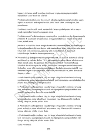 149
biasanya bertujuan untuk keperluan bimbingan belajar, pengajaran remedial,
menemukan kasus-dasus dan lain-lain
Penilaian autentik (Authentic Assessment) adalah pengukuran yang bermakna secara
signifikan atas hasil belajar peserta didik untuk ranah sikap, keterampilan, dan
pengetahuan
Penilaian formatif adalah untuk memperbaiki proses pembelajaran, bukan hanya
untuk menentukan tingkat kemampuan siswa
Penilaian sumatif berkaitan dengan menyimpulkan prestasi siswa, dan diarahkan pada
pelaporan di akhir suatu program studi. Menggambarkan hasil belajar siswa dalam
kurun periode akhir
penelitian evaluatif itu untuk mengetahui keterlaksanaan kebijakan, bukan hanya pada
kesimpulan sudah terlaksana dengan baik atau tidaknya, tetapi ingin mengetahui kalau
belum baik implementasinya, apa yang telah menyebabkan, di mana letak
kelemahannya, dan kalau lemah apa sebabnya.
19. Penilaian sikap pada pembelajaran yang berbasis HOTS tidaklah merupakan konsep
penilaian sikap pada kurikulum 2013 , dalam penilaian sikap dikenal ada instrument
dalam bentuk jurnal dan penilaian diri. Penilaian diri ialah penilaian terhadap
kelebihan dan kekurangan diri peserta didik dalam kontes pencapaian kompetensi.
Sedangkan jurnal ialah catatan tentang kekuatan dan kelemahan peserta didik yang
berkaitan dengan sikap dan prilaku. Perbedaan penilaian diri dan jurnal dilihat dari
fungsinya ialah....
a. Penilaian diri adalah penilaian yang berfungsi sebagai alat konfirmasi terhadap
penilaian antar teman, sedangkan jurnal adalah hasil pengamatan yang dilakukan oleh
peserta didik tentang sikap dan prilakunya
b. Penilaian diri adalah penilaian yang berfungsi sebagai alat konfirmasi terhadap
hasil wawancara, sedangkan jurnal adalah hasil pengamatan yang dilakukan oleh
pendidik tentang sikap dan prilaku peserta didik
c. Penilaian diri adalah penilaian yang berfungsi sebagai alat konfirmasi terhadap
jurnal, sedangkan jurnal adalah hasil pengamatan yang dilakukan oleh pendidik
tentang sikap dan prilaku peserta didik.
d. Penilaian diri adalah penilaian yang berfungsi sebagai alat konfirmasi terhadap
jurnal, sedangkan jurnal adalah hasil pengamatan yang dilakukan oleh temannya
tentang sikap dan prilaku peserta didik.
e. Penilaian diri adalah penilaian yang berfungsi sebagai alat konfirmasi terhadap
hasil wawancara, sedangkan jurnal adalah hasil pengamatan yang dilakukan oleh
dirinya tentang sikap dan prilaku peserta didik.
Kunci Jawaban C
 