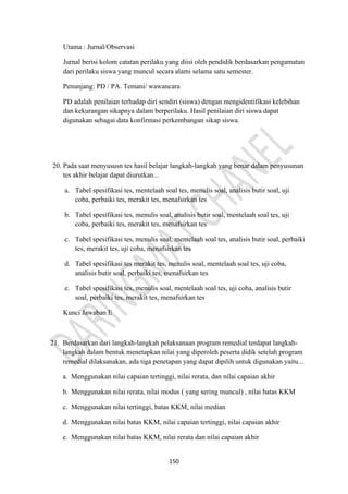 150
Utama : Jurnal/Observasi
Jurnal berisi kolom catatan perilaku yang diisi oleh pendidik berdasarkan pengamatan
dari perilaku siswa yang muncul secara alami selama satu semester.
Penunjang: PD / PA. Temani/ wawancara
PD adalah penilaian terhadap diri sendiri (siswa) dengan mengidentifikasi kelebihan
dan kekurangan sikapnya dalam berperilaku. Hasil penilaian diri siswa dapat
digunakan sebagai data konfirmasi perkembangan sikap siswa.
20. Pada saat menyususn tes hasil belajar langkah-langkah yang benar dalam penyusunan
tes akhir belajar dapat diurutkan...
a. Tabel spesifikasi tes, mentelaah soal tes, menulis soal, analisis butir soal, uji
coba, perbaiki tes, merakit tes, menafsirkan tes
b. Tabel spesifikasi tes, menulis soal, analisis butir soal, mentelaah soal tes, uji
coba, perbaiki tes, merakit tes, menafsirkan tes
c. Tabel spesifikasi tes, menulis soal, mentelaah soal tes, analisis butir soal, perbaiki
tes, merakit tes, uji coba, menafsirkan tes
d. Tabel spesifikasi tes merakit tes, menulis soal, mentelaah soal tes, uji coba,
analisis butir soal, perbaiki tes, menafsirkan tes
e. Tabel spesifikasi tes, menulis soal, mentelaah soal tes, uji coba, analisis butir
soal, perbaiki tes, merakit tes, menafsirkan tes
Kunci Jawaban E
21. Berdasarkan dari langkah-langkah pelaksanaan program remedial terdapat langkah-
langkah dalam bentuk menetapkan nilai yang diperoleh peserta didik setelah program
remedial dilaksanakan, ada tiga penetapan yang dapat dipilih untuk digunakan yaitu...
a. Menggunakan nilai capaian tertinggi, nilai rerata, dan nilai capaian akhir
b. Menggunakan nilai rerata, nilai modus ( yang sering muncul) , nilai batas KKM
c. Menggunakan nilai tertinggi, batas KKM, nilai median
d. Menggunakan nilai batas KKM, nilai capaian tertinggi, nilai capaian akhir
e. Menggunakan nilai batas KKM, nilai rerata dan nilai capaian akhir
 