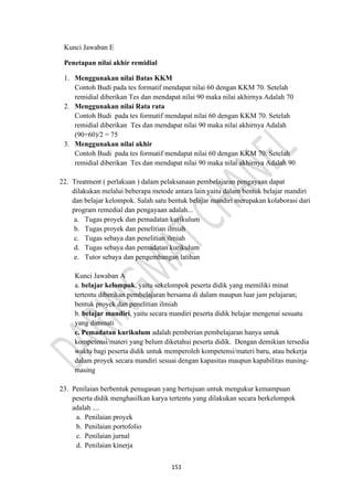 151
Kunci Jawaban E
Penetapan nilai akhir remidial
1. Menggunakan nilai Batas KKM
Contoh Budi pada tes formatif mendapat nilai 60 dengan KKM 70. Setelah
remidial diberikan Tes dan mendapat nilai 90 maka nilai akhirnya Adalah 70
2. Menggunakan nilai Rata rata
Contoh Budi pada tes formatif mendapat nilai 60 dengan KKM 70. Setelah
remidial diberikan Tes dan mendapat nilai 90 maka nilai akhirnya Adalah
(90+60)/2 = 75
3. Menggunakan nilai akhir
Contoh Budi pada tes formatif mendapat nilai 60 dengan KKM 70. Setelah
remidial diberikan Tes dan mendapat nilai 90 maka nilai akhirnya Adalah 90
22. Treatment ( perlakuan ) dalam pelaksanaan pembelajaran pengayaan dapat
dilakukan melalui beberapa metode antara lain yaitu dalam bentuk belajar mandiri
dan belajar kelompok. Salah satu bentuk belajar mandiri merupakan kolaborasi dari
program remedial dan pengayaan adalah...
a. Tugas proyek dan pemadatan kurikulum
b. Tugas proyek dan penelitian ilmiah
c. Tugas sebaya dan penelitian ilmiah
d. Tugas sebaya dan pemadatan kurikulum
e. Tutor sebaya dan pengembangan latihan
Kunci Jawaban A
a. belajar kelompok, yaitu sekelompok peserta didik yang memiliki minat
tertentu diberikan pembelajaran bersama di dalam maupun luar jam pelajaran;
bentuk proyek dan penelitian ilmiah
b. belajar mandiri, yaitu secara mandiri peserta didik belajar mengenai sesuatu
yang diminati
c. Pemadatan kurikulum adalah pemberian pembelajaran hanya untuk
kompetensi/materi yang belum diketahui peserta didik. Dengan demikian tersedia
waktu bagi peserta didik untuk memperoleh kompetensi/materi baru, atau bekerja
dalam proyek secara mandiri sesuai dengan kapasitas maupun kapabilitas masing-
masing
23. Penilaian berbentuk penugasan yang bertujuan untuk mengukur kemampuan
peserta didik menghasilkan karya tertentu yang dilakukan secara berkelompok
adalah ....
a. Penilaian proyek
b. Penilaian portofolio
c. Penilaian jurnal
d. Penilaian kinerja
 