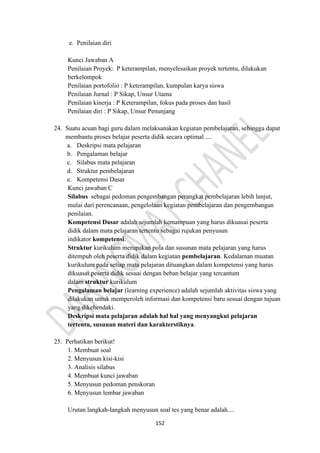 152
e. Penilaian diri
Kunci Jawaban A
Penilaian Proyek: P keterampilan, menyelesaikan proyek tertentu, dilakukan
berkelompok
Penilaian portofolio : P keterampilan, kumpulan karya siswa
Penilaian Jurnal : P Sikap, Unsur Utama
Penilaian kinerja : P Keterampilan, fokus pada proses dan hasil
Penilaian diri : P Sikap, Unsur Penunjang
24. Suatu acuan bagi guru dalam melaksanakan kegiatan pembelajaran, sehingga dapat
membantu proses belajar peserta didik secara optimal ....
a. Deskripsi mata pelajaran
b. Pengalaman belajar
c. Silabus mata pelajaran
d. Struktur pembelajaran
e. Kompetensi Dasar
Kunci jawaban C
Silabus sebagai pedoman pengembangan perangkat pembelajaran lebih lanjut,
mulai dari perencanaan, pengelolaan kegiatan pembelajaran dan pengembangan
penilaian.
Kompetensi Dasar adalah sejumlah kemampuan yang harus dikuasai peserta
didik dalam mata pelajaran tertentu sebagai rujukan penyusun
indikator kompetensi.
Struktur kurikulum merupakan pola dan susunan mata pelajaran yang harus
ditempuh oleh peserta didik dalam kegiatan pembelajaran. Kedalaman muatan
kurikulum pada setiap mata pelajaran dituangkan dalam kompetensi yang harus
dikuasai peserta didik sesuai dengan beban belajar yang tercantum
dalam struktur kurikulum
Pengalaman belajar (learning experience) adalah sejumlah aktivitas siswa yang
dilakukan untuk memperoleh informasi dan kompetensi baru sesuai dengan tujuan
yang dikehendaki.
Deskripsi mata pelajaran adalah hal hal yang menyangkut pelajaran
tertentu, susunan materi dan karakterstiknya.
25. Perhatikan berikut!
1. Membuat soal
2. Menyusun kisi-kisi
3. Analisis silabus
4. Membuat kunci jawaban
5. Menyusun pedoman penskoran
6. Menyusun lembar jawaban
Urutan langkah-langkah menyusun soal tes yang benar adalah....
 
