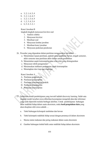153
a. 3, 2, 1, 6, 5, 4
b. 3, 2, 1, 6, 4, 5
c. 3, 2, 1, 5, 6, 4
d. 1, 2, 3, 4, 5, 6
e. 6, 5, 4, 3, 2, 1
Kunci Jawaban B
langkah-langkah menyusun kisi-kisi soal
1. Analisis silabus
2. Menyusun kisi-kisi
3. Membuat soal
4. Menyusun lembar jawaban
5. Membuat kunci jawaban
6. Menyusun pedoman penskoran
26. Prosedur yang digunakan dalam penilaian menggunakan tes adalah ....
a. Menentukan tujuan penilaian, apakah untuk penilaian harian, tengah semester,
akhir semester atau penilaian akhir dalam satuan pendidikan
b. Menentukan aspek keterampilan atau nilai-nilai yang diintegrasikan
c. Menyusun rubrik pengamatan
d. Merumuskan indikator pencapaian aspek keterampilan
e. Menetapkan skor tiap-tiap tingkatan
Kunci Jawaban A
A. Penilaian pengetahuan
B. Penilaian keterampilan
C. Penilaian keterampilan praktik
D. Penilaian keterampilan
E. Penilaian keterampilan
27. Salah satu model pembelajaran yang inovatif adalah discovery learning. Salah satu
langkah model tersebut siswa diberikan kesempatan mengolah data dan informasi
yang telah diperoleh melalui berbagai aktifitas. Untuk pembelajaran hubungan
antar makhluk hidup dalam suatu ekosistem, maka hasil pengolahan data yang
akan disajikan oleh siswa adalah …
a. Tabel hubungan kelompok tumbuhan dan hewan
b. Tabel kelompok makhluk hidup sesuai dengan perannya di dalam ekosistem
c. Skema rantai makanan dan jaring makanan dalam suatu ekosistem
d. Gambar hubungan timbal balik antar makhluk hidup dalam ekosistem
 