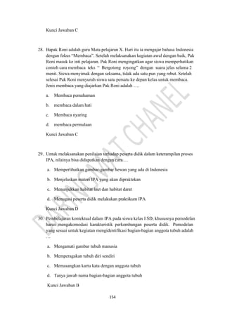 154
Kunci Jawaban C
28. Bapak Roni adalah guru Mata pelajaran X. Hari itu ia mengajar bahasa Indonesia
dengan fokus “Membaca”. Setelah melaksanakan kegiatan awal dengan baik, Pak
Roni masuk ke inti pelajaran. Pak Roni mengingatkan agar siswa memperhatikan
contoh cara membaca teks “ Bergotong royong” dengan suara jelas selama 2
menit. Siswa menyimak dengan seksama, tidak ada satu pun yang rebut. Setelah
selesai Pak Roni menyuruh siswa satu persatu ke depan kelas untuk membaca.
Jenis membaca yang diajarkan Pak Roni adalah ….
a. Membaca pemahaman
b. membaca dalam hati
c. Membaca nyaring
d. membaca permulaan
Kunci Jawaban C
29. Untuk melaksanakan penilaian terhadap peserta didik dalam keterampilan proses
IPA, nilainya bisa didapatkan dengan cara …
a. Memperlihatkan gambar-gambar hewan yang ada di Indonesia
b. Menjelaskan materi IPA yang akan dipraktekan
c. Menunjukkan habitat laut dan habitat darat
d. Menugasi peserta didik melakukan praktikum IPA
Kunci Jawaban D
30. Pembelajaran kontektual dalam IPA pada siswa kelas I SD, khususnya pemodelan
harus mengakomodasi karakteristik perkembangan peserta didik. Pemodelan
yang sesuai untuk kegiatan mengidentifikasi bagian-bagian anggota tubuh adalah
…
a. Mengamati gambar tubuh manusia
b. Memperagakan tubuh diri sendiri
c. Memasangkan kartu kata dengan anggota tubuh
d. Tanya jawab nama bagian-bagian anggota tubuh
Kunci Jawaban B
 