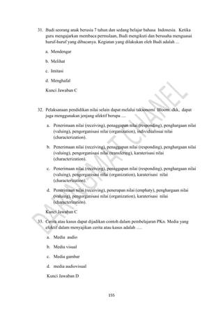 155
31. Budi seorang anak berusia 7 tahun dan sedang belajar bahasa Indonesia. Ketika
guru mengajarkan membaca permulaan, Budi mengikuti dan berusaha menguasai
huruf-huruf yang dibacanya. Kegiatan yang dilakukan oleh Budi adalah ...
a. Mendengar
b. Melihat
c. Imitasi
d. Menghafal
Kunci Jawaban C
32. Pelaksanaan pendidikan nilai selain dapat melalui taksonomi Bloom dkk, dapat
juga menggunakan jenjang afektif berupa ....
a. Penerimaan nilai (receiving), penaggapan nilai (responding), penghargaan nilai
(valuing), pengorganisasi nilai (organization), individualissai nilai
(characterization).
b. Penerimaan nilai (receiving), penaggapan nilai (responding), penghargaan nilai
(valuing), pengorganisasi nilai (transfering), karaterisasi nilai
(characterization).
c. Penerimaan nilai (receiving), penaggapan nilai (responding), penghargaan nilai
(valuing), pengorganisasi nilai (organization), karaterisasi nilai
(characterization).
d. Penerimaan nilai (receiving), penerapan nilai (emphaty), penghargaan nilai
(valuing), pengorganisasi nilai (organization), karaterisasi nilai
(characterization).
Kunci Jawaban C
33. Cerita atau kasus dapat dijadikan contoh dalam pembelajaran PKn. Media yang
efektif dalam menyajikan cerita atau kasus adalah ….
a. Media audio
b. Media visual
c. Media gambar
d. media audiovisual
Kunci Jawaban D
 