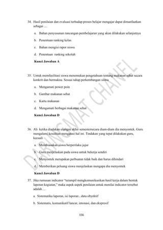 156
34. Hasil penilaian dan evaluasi terhadap proses belajar mengajar dapat dimanfaatkan
sebagai ....
a. Bahan penyusunan rancangan pembelajaran yang akan dilakukan selanjutnya
b. Penentuan ranking kelas
c. Bahan mengisi rapor siswa
d. Penentuan ranking sekolah
Kunci Jawaban A
35. Untuk memfasilitasi siswa menemukan pengetahuan tentang makanan sehat secara
konkrit dan bermakna. Sesuai tahap perkembangan siswa
a. Mengamati power poin
b. Gambar makanan sehat
c. Kartu makanan
d. Mengamati berbagai makanan sehat
Kunci Jawaban D
36. Ali ketika diadakan ulangan akhir semestersecara diam-diam dia menyontek. Guru
mengalami kesulitan mengatasi hal ini. Tindakan yang tepat dilakukan guru,
kecuali
a. Membiasakan siswa berperilaku jujur
b. Guru menjelaskan pada siswa untuk bekerja sendiri
c. Menyontek merupakan perbuatan tidak baik dan harus dihindari
d. Memberikan peluang siswa menjelaskan mengapa dia menyontek
Kunci Jawaban D
37. Jika rumusan indicator “terampil mengkomunikasikan hasil kerja dalam bentuk
laporan kegiatan,” maka aspek-aspek penilaian untuk menilai indicator tersebut
adalah….
a. Sistematika laporan, isi laporan , data obyektif
b. Sistematis, komunikatif lancar, intonasi, dan ekspresif
 