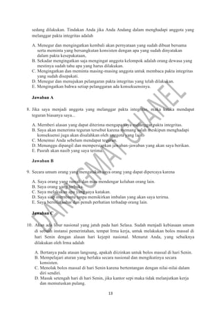 13
sedang dilakukan. Tindakan Anda jika Anda Andang dalam menghadapi anggota yang
melanggar pakta integritas adalah
A. Menegur dan mengingatkan kembali akan pernyataan yang sudah dibuat bersama
serta meminta yang bersangkutan konsisten dengan apa yang sudah dinyatakan
dalam pakta kesepakataan,
B. Sekadar mengingatkan saja mengingat anggota kelompok adalah orang dewasa yang
mestinya sudah tahu apa yang harus dilakukan.
C. Mengingatkan dan meminta masing-masing anggota untuk membaca pakta integritas
yang sudah disepakati.
D. Menegur dan menujukan pelangaran pakta integritas yang telah dilakukan.
E. Mengingatkan bahwa setiap pelanggaran ada konsekuensinya.
Jawaban A
8. Jika saya menjadi anggota yang melanggar pakta integritas, maka ketika mendapat
teguran biasanya saya...
A. Mernberi alasan yang dapat diterima mengapa saya melanggar pakta integritas.
B. Saya akan menerima teguran tersebut karena memang salah meskipun menghadapi
konsekuensi juga akan disalahkan oleh anggota yang lain.
C. Menemui Anda sebelum mendapat teguran.
D. Menunggu dipangil dan mempersiapkan jawaban-jawaban yang akan saya berikan.
E. Pasrah akan nasib yang saya terima.
Jawaban B
9. Secara umum orang yang mengatakan saya orang yang dapat dipercaya karena
A. Saya orang yang ramah dan mau mendengar keluhan orang lain.
B. Saya orang yang terbuka.
C. Saya melakukan apa yang saya katakan.
D. Saya siap mernbantu tanpa memikirkan imbalan yang akan saya terirna.
E. Saya bersifat sabar dan penuh perhatian terhadap orang lain.
Jawaban C
10. Akan ada libur nasional yang jatuh pada hari Selasa. Sudah menjadi kebiasaan umum
di sebuah instansi pemerintahan, tempat Irma kerja, untuk melakukan bolos massal di
hari Senin dengan alasan hari kejepit nasional. Menurut Anda, yang sebaiknya
dilakukan oleh Irma adalah
A. Bertanya pada atasan langsung, apakah diizinkan untuk bolos massal di hari Senin.
B. Mempelajari aturan yang berlaku secara nasional dan mengikutinya secara
konsisten.
C. Menolak bolos massal di hari Senin karena bertentangan dengan nilai-nilai dalam
diri sendiri.
D. Masuk setengah hari di hari Senin, jika kantor sepi maka tidak melanjutkan kerja
dan memutuskan pulang.
 