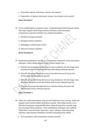 157
c. Sistematika laporan, keberanian, intonasi, dan ekspresi
d. Sistematika, isi laporan, keberanian, intonasi, dan ekspresi serta onyektif
Kunci Jawaban C
38. Untuk membelajarkan kompetensi dasar “mendeskripsikan benda-benda di sekitar
dan fungsi anggota tubuh dengan kalimat sederhana, maka kemampua
awal/prasarat yang harus dimiliki siswa adalah kemampuan….
a. Membuat karangan diskriptif
b. Membaca kalimat sederhana
c. Melengkapi kalimat belum selesai
d. Menyusun kalimat sederhana
Kunci Jawaban D
39. Berdasarkan pendekatan saintifik, siswa melakukan eksperimen untuk menemukan
hubungan volume tabung dengan volume kerucut dengan cara…..
a. Memilih alat peraga tabung dan kerucut yang mempunyai alas dan tinggi sama,
kemudian kerucut diisi pasir dan diisikan pada tabung sebanyak tiga kali.
b. Memilih alat peraga tabung dan kerucut, kemudian kerucut diisi pasir dan
diisikan pada tabung sebanyak tiga kali
c. Memilih alat peraga tabung dan kerucut yang mempunyai alas dan tinggi sama,
kemudian tabung diisi pasir dan diisikan pada kerucut sebanyak tiga kali
d. Memilih alat peraga tabungdan kerucut, kemudian tabung diisi pasir dan
diisikan pada kerucut sebanyak tiga kali
Kunci Jawaban A
40. Salah satu model pembelajaran yang inovatif adalah discovery learning. Salah satu
langkah model tersebut adalah identifikasi masalah. Pada tahap tersebut, siswa
diberikan kesempatan mengidentifikasikan sebanyak-banyaknya masalah yang
relevan dengan bahan pelajaran. Untuk pembelajaran hubungan antar makhluk
hidup dalam suatu ekosistem khususnya rantai makanan danjaring-jaring
makanan, maka kegiatan identifikasi masalah yang paling benar adalah…..
a. Siswa berdiskusi untuk menentukan rumusan masalah
 