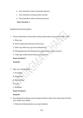 158
b. Siswa berdiskusi untuk merumuskan hipotesis
c. Siswa berdiskusi tentang jawaban masalah
d. Siswa berdiskusi untuk membuat pertanyaan
Kunci Jawaban A
KOMPETENSI MANAJERIAL
1. Teman anda berbuat curang ketika sedang melaksanakan ujian,semester maka Anda ...
A. Biasa saja
B. Hal ini sudah jadi kebiaasaan di kelas kami
C. Diam saja sebab Saya juga ikut melakukannya
D. Mengingatkannya dan Melaporkannya kepada teman-teman yang lain
E. Tidak ingin terlibat dalam berbuat curang tersebut
Kunci Jawaban E
Integritas
2. Bagi saya sekolah adalah ...
A. Kewajiban
B. Kebutuhan
C. Mencari ilmu
D. Tugas
E. Beribadah
Kunci Jawaban E
Integritas
3. Saya ditugaskan pimpinan untuk menjadi moderator dalam acara ulang tahun di kantor
saya. Respon saya adalah...
A. Menerima berharap jabatan saya cepat dinaikkan
 