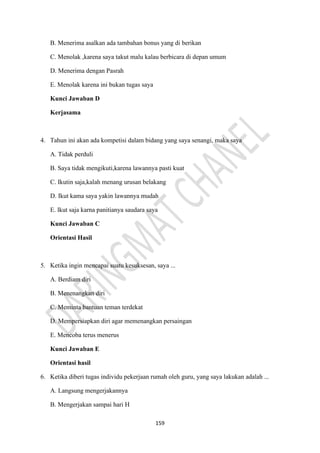 159
B. Menerima asalkan ada tambahan bonus yang di berikan
C. Menolak ,karena saya takut malu kalau berbicara di depan umum
D. Menerima dengan Pasrah
E. Menolak karena ini bukan tugas saya
Kunci Jawaban D
Kerjasama
4. Tahun ini akan ada kompetisi dalam bidang yang saya senangi, maka saya
A. Tidak perduli
B. Saya tidak mengikuti,karena lawannya pasti kuat
C. Ikutin saja,kalah menang urusan belakang
D. Ikut kama saya yakin lawannya mudah
E. lkut saja karna panitianya saudara saya
Kunci Jawaban C
Orientasi Hasil
5. Ketika ingin mencapai suatu kesuksesan, saya ...
A. Berdiam diri
B. Menenangkan diri
C. Meminta bantuan teman terdekat
D. Mempersiapkan diri agar memenangkan persaingan
E. Mencoba terus menerus
Kunci Jawaban E
Orientasi hasil
6. Ketika diberi tugas individu pekerjaan rumah oleh guru, yang saya lakukan adalah ...
A. Langsung mengerjakannya
B. Mengerjakan sampai hari H
 