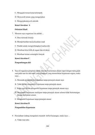 160
C. Mengajak teman kerja kelompok
D. Menyuruh teman yang mengerjakan
E. Mengerjakannya di sekolah
Kunci Jawaban A
Orientasi Hasil
7. Menurut saya organisasi itu adalah ...
A. Bisa merusak kinerja
B. Memperlambat menyelesaikan studi
C. Wadah untuk mengembangkan kualias diri
D. Membuat kita lebih di segani dan di takuti
E. Membuat ternan semangkin banyak
Kunci Jawaban C
Pengembangan diri
8. Saya di tugaskan pimpinan untuk mewakili sementara dalam rapat dengan tamu,pada
saat pada saat itu ada tamu yang pimpinan yang memerlukan keputusan segera, maka
saya ...
A. Menunda pengambilan keputusan tanpa petunjuk atasan saya
B. Tidak berani mengambil keputusan tanpa petunjuk atasan
C. Ragu ragu dalam mengambil keputusan tanpa petunjuk atasan saya
D. Mengambil keputusan meskipun tanpa petunjuk atasan selama tidak bertentangan
dengan kebijakan umum
E. Mengambil keputusan tanpa petunjuk atasan
Kunci Jawaban D
Pengambilan Keputusan
9. Perusahaan sedang mengalami masalah defisit keuangan, maka saya ...
A. Tidak mau tahu
 