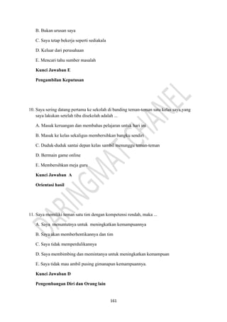 161
B. Bukan urusan saya
C. Saya tetap bekerja seperti sediakala
D. Keluar dari perusahaan
E. Mencari tahu sumber masalah
Kunci Jawaban E
Pengambilan Keputusan
10. Saya sering datang pertama ke sekolah di banding teman-teman satu kelas saya,yang
saya lakukan setelah tiba disekolah adalah ...
A. Masuk keruangan dan membahas pelajaran untuk hari ini
B. Masuk ke kelas sekaligus membersihkan bangku sendiri
C. Duduk-duduk santai depan kelas sambil menunggu teman-teman
D. Bermain game online
E. Membersihkan meja guru
Kunci Jawaban A
Orientasi hasil
11. Saya memiliki teman satu tim dengan kompetensi rendah, maka ...
A. Saya menuntutnya untuk meningkatkan kemampuannya
B. Saya akan memberhentikannya dan tim
C. Saya tidak memperdulikannya
D. Saya membimbing dan memintanya untuk meningkatkan kemampuan
E. Saya tidak mau ambil pusing gimanapun kemampuannya.
Kunci Jawaban D
Pengembangan Diri dan Orang lain
 