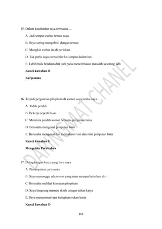 163
15. Dalam keseharian saya termasuk ...
A. Jadi tempat curhat teman saya
B. Saya sering mengobrol dengan teman
C. Mungkin curhat itu di perlukan
D. Tak perlu saya curhat,biar ku simpan dalam hati
E. Lebih baik berdiam diri dari pada menceritakan masalah ke orang lain
Kunci Jawaban B
Kerjasama
16. Terjadi pergantian pimpinan di kantor saya, maka saya ...
A. Tidak perduli
B. Bekerja seperti biasa
C. Meminta pindah kantor bersama pimpinan lama
D. Berusaha mengenal pimpinan baru
E. Berusaha mengenal dan memahami visi dan misi pimpinan baru
Kunci Jawaban E
Mengelola Perubahan
17. Dilingkungan kerja yang baru saya
A. Pintar-pintar cari muka
B. Saya menunggu ada teman yang mau memperkenalkan diri
C. Berusaha melihat kemauan pimpinan
D. Saya langsung mampu akrab dengan rekan kerja
E. Saya mencermati apa keinginan rekan kerja
Kunci Jawaban D
 