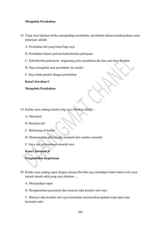 164
Mengelola Perubahan
18. Yang saya lakukan ketika menghadapi perubahan- perubahan dalam melaksanakan suatu
pekerjaan adalah
A. Perubahan hal yang biasa bagi saya
B. Perubahan bukan jaminan keberhasilan pekerjaan
C. Keberhasilan pekerjaan tergantung jenis perubahan,ide dan cara baru tersebut
D. Saya mengikuti arus perubahan itu sendiri
E. Saya tidak perduli dengan perubahan
Kunci Jawaban C
Mengelola Perubahan
19. Ketika saya sedang marah yang saya lakukan adalah ...
A. Memukul
B. Berdiam diri
C. Berkurung di kamar
D. Menenangkan pikiran,dan menjauh dari sumber masalah
E. Saya cari pelampiasan amarah saya
Kunci Jawaban D
Pengambilan Keputusan
20. Ketika saya sedang rapat dengan atasan,tiba-tiba saya mendapat kabar bahwa istri saya
masuk rumah sakit,yang saya lakukan ...
A. Melanjutkan rapat
B. Menghentikan presentasi dan mencari tahu kondisi istri saya
C. Mencari tahu kondisi istri saya kemudian memutuskan apakah tetap rapat atau
kerumah sakit
 
