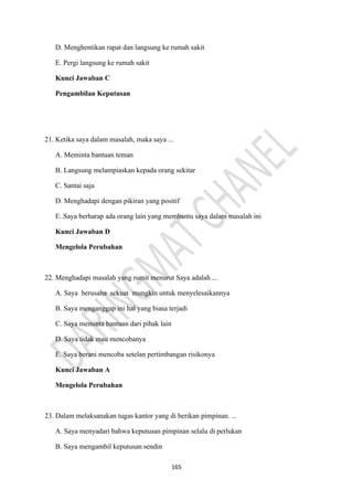 165
D. Menghentikan rapat dan langsung ke rumah sakit
E. Pergi langsung ke rumah sakit
Kunci Jawaban C
Pengambilan Keputusan
21. Ketika saya dalam masalah, maka saya ...
A. Meminta bantuan teman
B. Langsung melampiaskan kepada orang sekitar
C. Santai saja
D. Menghadapi dengan pikiran yang positif
E. Saya berharap ada orang lain yang membantu saya dalam masalah ini
Kunci Jawaban D
Mengelola Perubahan
22. Menghadapi masalah yang rumit menurut Saya adalah ...
A. Saya berusaha sekuat mungkin untuk menyelesaikannya
B. Saya menganggap ini hal yang biasa terjadi
C. Saya meminta bantuan dari pihak lain
D. Saya tidak mau mencobanya
E. Saya berani mencoba setelan pertimbangan risikonya
Kunci Jawaban A
Mengelola Perubahan
23. Dalam melaksanakan tugas kantor yang di berikan pimpinan. ...
A. Saya menyadari bahwa keputusan pimpinan selalu di perlukan
B. Saya mengambil keputusan sendin
 